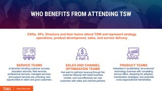 www.tsia.com
www.tsia.com
SERVICE TEAMS
of all kinds including customer success,
education services, field services,
professional services, managed services,
and support services are unlocking new
opportunities to retain and grow customers.
SALES AND CHANNEL
OPTIMIZATION TEAMS
that want to optimize revenue through the
customer lifecycle with XaaS business
models, and cost-effectively win new
customers with sales and channel partners.
PRODUCT TEAMS
interested in accelerating “as-a-service”
technology business with compelling
service offers, designing for adoption,
monetization strategies, and essential
cross-organizational handshakes.
WHO BENEFITS FROM ATTENDING TSW
CXOs, VPs, Directors and their teams attend TSW and represent strategy,
operations, product development, sales, and service delivery.
 
