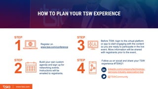 www.tsia.com
www.tsia.com
Register on
www.tsia.com/conference
Build your own custom
agenda and sign up for
networking events.
Instructions will be
emailed to registrants.
Before TSW, login to the virtual platform
or app to start engaging with the content
so you are ready to participate in the live
event. More information will be shared
with registrants prior to the event.
Follow us on social and share your TSW
experience #TSW21
@TSIACommunity
linkedin.com/company/technology-
services-industry-association-tsia
HOW TO PLAN YOUR TSW EXPERIENCE
STEP
STEP
2
1
STEP
STEP
4
3
 