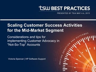Scaling Customer Success Activities
for the Mid-Market Segment
Considerations and tips for
implementing Customer Advocacy in
“Not-So-Top” Accounts
Victoria Spencer | HP Software Support
 