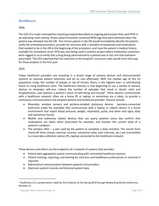 IBM Smarter Planet Storage Solutions


Healthcare 
2004 

The CEO of a major metropolitan teaching hospital described an ongoing pilot project that used RFID in 
an operating room setting. Plastic patient bracelets contained RFID tags that were detected when the 
patient was wheeled into the OR.  The clinical system in the OR would immediately identify the patient, 
verify the scheduled procedure, provide the clinicians with a checklist of equipment and medications 
that needed to be in the OR at the beginning of the procedure, and have the patient’s medical history 
available for immediate recall. RFID was also being used in another project where medication containers 
were tagged so as to verify that a drug being administered to a patient was in fact one that had been 
prescribed. The CEO reported that the reduction in the hospital’s insurance rates would more than pay 
for these projects in the first year. 

2010 

Today  healthcare  providers  are  investing  in  a  broad  range  of  sensory  devices  and  interconnected 
systems  to  improve  patient  outcomes  and  do  so  cost  effectively.  With  the  median  age  of  the  US 
population  rising,  the  number  of  people  at  risk  of  chronic  illness  is  the  highest  ever—a  contributing 
factor  to  rising  healthcare  costs.  The  healthcare  industry  is  now  beginning  to  use  a  variety  of  sensory 
devices  to  empower  self‐care,  reduce  the  number  of  episodes  that  result  in  doctor  visits  and 
hospitalization,  and  improve  a  patient’s  sense  of  well‐being  and  morale2.  These  devices  communicate 
with  a  healthcare  network,  often  via  a  home  PC  or  laptop,  or  sometimes  via  a  robot,  to  provide  a 
continuous communications link between patient and healthcare provider. Devices include: 
       •      Wearable,  wireless  sensors  and  wireless‐enabled  stationary  devices    (wireless‐connected 
              bathroom  scales  for  example)  that  communicate  with  a  laptop  or  robotic  device  in  a  home 
              environment that report  blood pressure, weight, respiration, pulse, and other vital signs, daily 
              and sometimes hourly. 
       •      Mobile  and  stationary  robotic  devices  that  can  query  patients  every  day  confirm  that 
              medications  are  taken  when  prescribed  for  example,  and  monitor  the  current  state  of  a 
              patient’s condition. 
       •      The  wireless  ePen  –  a  pen  used  by  the  patient  to  complete  a  daily  checklist.  The  results  from 
              check‐off items (meals, exercise routines, emotional state, pain intensity, etc.) are transmitted 
              to a local data collection station (PC, laptop) connected to the healthcare network. 

 

These devices and others are the endpoints of a network of systems that provides: 
       •      Patient data aggregation points communicating with centralized healthcare systems 
       •      Patient tracking, reporting, and alerting for clinicians and healthcare professionals in real time if 
              required 
       •      Bidirectional communication between patients and providers 
       •      Electronic patient records and historical patient data 


                                                            
2
 Healthcare 2.0, a presentation made by Chris Stakutis at the Spring 2010 Storage Networking World conference, 
Orlando ,FL. 
    Copyright 2010, Evaluator Group, Inc.                                                                           Page 3 of 9     
 




 
 