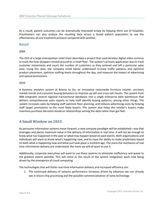                                                                                                                        

IBM Smarter Planet Storage Solutions
 
 

As  a  result,  patient  outcomes  can  be  dramatically  improved  simply  by  keeping  them  out  of  hospitals. 
Practitioners  can  also  analyze  the  resulting  data  across  a  broad  patient  population  to  see  the 
effectiveness of one treatment protocol compared with another.  

Retail 
2004 

The CEO of a large metropolitan retail chain described a project that used wireless digital video cameras 
to track the how shoppers moved around on a retail floor. The system’s primary application was to track 
customer  movements  and  count  the  number  of  customers  as  they  entered  and  left  a  particular  sales 
area.  Using  this  data,  the  company  could  better  understand  in‐store  traffic  patterns  and  optimize 
product placement, optimize staffing levels throughout the day, and measure the impact of advertising 
and special promotions. 

2010   

A  business  analytics  system  at  Rooms  to  Go,  an  innovative  nationwide  furniture  retailer,  uncovers 
market trends and customer buying behaviors to improve up‐sell and cross‐sell results. The system from 
IBM  integrates  several  regional  transactional  databases  into  a  single  enterprise  data  warehouse  that 
delivers  comprehensive  sales  reports  to  help  staff  identify  buying  patterns,  among  other  things.  The 
system increases sales by helping staff optimize floor planning, and reduces advertising costs by helping 
staff  target  promotions  to  the  most  likely  buyers.  The  system  also  helps  the  retailer’s  buyers  make 
inventory purchase decisions based on relationships among the data rather than gut feel. 


A Small Window on 2015 
As pervasive information systems move forward, a new compute paradigm will be established—one that 
leverages and places maximum value in the delivery of information in real time. It will not be enough to 
know what has happened in the past or what may happen based on past events. Both organizations and 
individuals will want to know what’s happening now, and to have the ability to make predictions based 
on both what is happening now and what just took place a moment ago. The more the mechanics of real 
time information delivery are understood, the more we will all want to use it.  

Additionally, corporate executives will want to use these systems to eliminate inefficiency and waste to 
the  greatest  extent  possible.  This  will  come  as  the  result  of  the  system  integration  work  now  being 
driven by the emergence of cloud computing. 

The technologies that will foster real‐time information delivery and increased efficiency are: 
    1. The  continued  delivery  of  systems  performance  increases  driven  by  advances  we  can  already 
        see in silicon chip processing and the possible commercialization of nano technology  




                                                                                 Copyright 2011, Evaluator Group, Inc. 
Page 4 of 9  
 
 
 