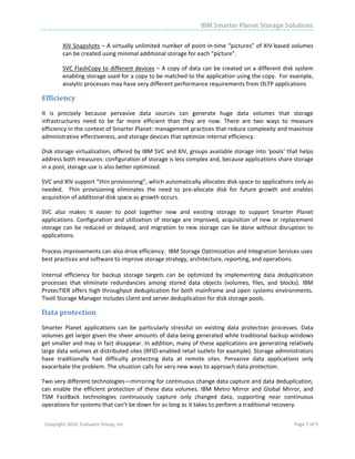 IBM Smarter Planet Storage Solutions

            XIV Snapshots – A virtually unlimited number of point‐in‐time “pictures” of XIV‐based volumes 
            can be created using minimal additional storage for each “picture”. 

            SVC FlashCopy to different devices – A copy of data can be created on a different disk system 
            enabling storage used for a copy to be matched to the application using the copy.  For example, 
            analytic processes may have very different performance requirements from OLTP applications  

Efficiency 
It  is  precisely  because  pervasive  data  sources  can  generate  huge  data  volumes  that  storage 
infrastructures  need  to  be  far  more  efficient  than  they  are  now.  There  are  two  ways  to  measure 
efficiency in the context of Smarter Planet: management practices that reduce complexity and maximize 
administrative effectiveness, and storage devices that optimize internal efficiency. 

Disk storage virtualization, offered by IBM SVC and XIV, groups available storage into ‘pools’ that helps 
address both measures: configuration of storage is less complex and, because applications share storage 
in a pool, storage use is also better optimized. 

SVC and XIV support ”thin provisioning”, which automatically allocates disk space to applications only as 
needed.    Thin  provisioning  eliminates  the  need  to  pre‐allocate  disk  for  future  growth  and  enables 
acquisition of additional disk space as growth occurs.  

SVC  also  makes  it  easier  to  pool  together  new  and  existing  storage  to  support  Smarter  Planet 
applications.  Configuration and utilization of storage are improved, acquisition of new or replacement 
storage  can  be  reduced  or  delayed,  and  migration  to  new  storage  can  be  done  without  disruption  to 
applications. 

Process improvements can also drive efficiency.  IBM Storage Optimization and Integration Services uses 
best practices and software to improve storage strategy, architecture, reporting, and operations.  

Internal  efficiency  for  backup  storage  targets  can  be  optimized  by  implementing  data  deduplication 
processes  that  eliminate  redundancies  among  stored  data  objects  (volumes,  files,  and  blocks).  IBM 
ProtecTIER offers high throughput deduplication for both mainframe and open systems environments. 
Tivoli Storage Manager includes client and server deduplication for disk storage pools. 

Data protection 
Smarter  Planet  applications  can  be  particularly  stressful  on  existing  data  protection  processes.  Data 
volumes get larger given the sheer amounts of data being generated while traditional backup windows 
get smaller and may in fact disappear. In addition, many of these applications are generating relatively 
large data volumes at distributed sites (RFID‐enabled retail outlets for example). Storage administrators 
have  traditionally  had  difficulty  protecting  data  at  remote  sites.  Pervasive  data  applications  only 
exacerbate the problem. The situation calls for very new ways to approach data protection. 

Two very different technologies—mirroring for continuous change data capture and data deduplication, 
can  enable  the  efficient  protection  of  these  data  volumes.  IBM  Metro  Mirror  and  Global  Mirror,  and 
TSM  FastBack  technologies  continuously  capture  only  changed  data,  supporting  near  continuous 
operations for systems that can’t be down for as long as it takes to perform a traditional recovery.  


    Copyright 2010, Evaluator Group, Inc.                                                                Page 7 of 9     
 




 
 