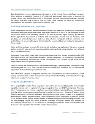                                                                                                                            

IBM Smarter Planet Storage Solutions
 
Data deduplication removes redundancies in the data to further reduce the amount of data managed. 
When  a  backup  is  needed  for  recovery,  it  is  “rehydrated”  automatically  upon  restore  to  preserve  the 
original content. Data deduplication is able to dramatically decrease the amount of disk space required 
for  backup  data  when  disk  is  used  as  a  backup  target,  while  retaining  the  significant  performance 
improvements that disk based backup devices have over tape.   

Archiving, retention, and compliance 
While data archiving solutions may seem to be the farthest thing away from delivering the new types of 
information  envisioned  by  Smarter  Planet,  they  in  fact  are  critical  as  well.  It  is  not  uncommon  to  find 
organizations  where  “save  everything  forever”  is  the  default  policy  for  digital  archiving.  For  Smarter 
Planet  applications,  this  practice  is  irrational  and  unsustainable.  Needed  here  are  functions,  best 
practices,  and  automated  processes  that  make  data  retention  manageable  and  can  potentially  turn 
archival data into a meaningful source of information for operational business intelligence applications. 
These include: 

Active  archiving  software  for  email,  file  systems,  SAP  and  other  key  applications  that  works  by  using 
policies  to  identify  older  or  less‐frequently  used  information  and  redirecting  data  to  a  more  efficient 
tiered storage environment.   

Automated Tiering, which moves data from primary storage to archive storage, is implemented in IBM 
Information Archive and Tivoli Storage Manager.  Archive storage tiers can include high capacity SATA 
disk,  tape,  non‐erasable  non‐rewritable  storage  for  compliance,  and  cascaded  storage  arrays  that  no 
longer meet primary storage requirements.     

Tape File Systems add new archival use cases for tape technology. Tape File Systems, such as IBM’s Long 
Term  File  System  for  LTO‐5,  allow  users  to  access  data  on  tape  as  if  it  were  on  disk,  so  data  and  the 
applications that use it can stay in synch over time.   

IBM  Information  Lifecycle  Management  Services  uses  best  practices  for  data  classification,  tiered 
storage implementation, content management, archive and retention to help customers better manage 
information based on its business value. 

Acquisition Alternatives 
When budgeting for Smarter Planet projects, we believe that it is important to consider alternatives to 
outright  purchase  such  as  equipment  leasing,  managed  services  and  OPEX‐based  project  financing. 
Why? These  projects may require a significant commitment of  both capital and human resources, but 
typically  reduce  operating  expenses  sufficiently  to  justify  the  investment.    Applying  off‐balance  sheet 
financing alternatives to IT projects allows IT administrators to move projects forward as an operational 
expense when the CFO wants to conserve capital. We also note that IT provisioning in general is moving 
in the direction of new services delivery models as exemplified by the cloud computing structures that 
are now emerging. Services are paid for as they are consumed, usually on a monthly basis. Payment for 
the underlying infrastructure can also be made on a monthly basis and IBM Global Finance can be used 
to structure the acquisition alternative for Smarter Planet projects.  



                                                                                      Copyright 2011, Evaluator Group, Inc. 
Page 8 of 9  
 
 
 