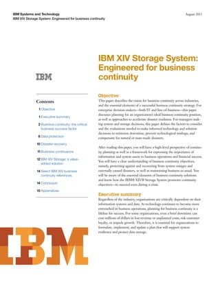 IBM Systems and Technology                                                                                           August 2011
IBM XIV Storage System: Engineered for business continuity




                                                      IBM XIV Storage System:
                                                      Engineered for business
                                                      continuity

                                                      Objective
              Contents                                This paper describes the vision for business continuity across industries,
                                                      and the essential elements of a successful business continuity strategy. For
                1 Objective                           enterprise decision-makers—both IT and line-of-business—this paper
                                                      discusses planning for an organization’s ideal business continuity position,
                1 Executive summary
                                                      as well as approaches to accelerate disaster readiness. For managers mak-
                2 Business continuity: the critical   ing system and storage decisions, this paper deﬁnes the factors to consider
                  business success factor             and the evaluations needed to make informed technology and solution
                                                      decisions to minimize downtime, prevent technological mishaps, and
               8 Data protection                      compensate for natural or man-made disasters.
               10 Disaster recovery
                                                      After reading this paper, you will have a high-level perspective of continu-
               11 Business continuance                ity planning as well as a framework for expressing the importance of
                                                      information and system assets to business operations and ﬁnancial success.
               12 IBM XIV Storage: a value-
                                                      You will have a clear understanding of business continuity objectives;
                  added solution
                                                      namely, protecting against and recovering from system outages and
               14 Select IBM XIV business             externally caused disasters, as well as maintaining business-as-usual. You
                  continuity references               will be aware of the essential elements of business continuity solutions
                                                      and know how the IBM® XIV® Storage System promotes continuity
               14 Conclusion                          objectives—to succeed even during a crisis.
               15 Appendices
                                                      Executive summary
                                                      Regardless of the industry, organizations are critically dependent on their
                                                      information systems and data. As technology continues to become more
                                                      entrenched in business operations, planning for business continuity is a
                                                      lifeline for success. For some organizations, even a brief downtime can
                                                      cost millions of dollars in lost revenue or unplanned costs, risk customer
                                                      loyalty, or impede growth. Therefore, it is essential for organizations to
                                                      formulate, implement, and update a plan that will support system
                                                      resilience and protect data storage.
 