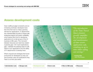 Proven strategies for uncovering cost savings with IBM DB2




Assess development costs
Given staffing budget constraints and an
increasing workload, developers have                                                                     “The introduction
less time than ever to meet a growing
demand for applications. IT departments
                                                                                                          of the Time Travel
are understandably focused on large-scale                                                                 Query feature
enterprise projects and system availability,                                                              greatly simplifies
which leaves little time for developing                                                                   the development
applications for small groups of line-of-
business (LOB) users. This mismatch
                                                                                                          and maintenance
between resources and need has created                                                                    of time-aware
a growing gap—the “quick applications                                                                     application code,
gap”—between the pressing need of LOB                                                                     resulting in up to
staff for such applications and the ability
of IT departments to develop them.
                                                                                                          nine times coding
                                                                                                          cost savings.”
What’s required are strategies that boost
productivity for developers so they can                                                                      —Pradeep Naik
give business users the applications they                                                                     Wipro Technologies
need to do their jobs better.

                                                                                                                                   10


1	Administration costs   2	Storage costs       3	Development costs   4	Server costs   5	Move to DB2 easily       6	Resources
 