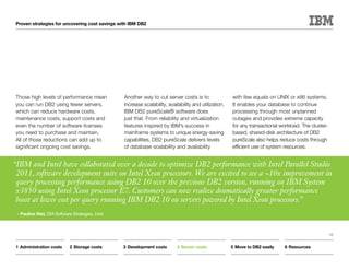 Proven strategies for uncovering cost savings with IBM DB2




 Those high levels of performance mean           Another way to cut server costs is to                 with few equals on UNIX or x86 systems.
 you can run DB2 using fewer servers,            increase scalability, availability and utilization.   It enables your database to continue
 which can reduce hardware costs,                IBM DB2 pureScale® software does                      processing through most unplanned
 maintenance costs, support costs and            just that. From reliability and virtualization        outages and provides extreme capacity
 even the number of software licenses            features inspired by IBM’s success in                 for any transactional workload. The cluster-
 you need to purchase and maintain.              mainframe systems to unique energy-saving             based, shared-disk architecture of DB2
 All of those reductions can add up to           capabilities, DB2 pureScale delivers levels           pureScale also helps reduce costs through
 significant ongoing cost savings.               of database scalability and availability              efficient use of system resources.


“IBM and Intel have collaborated over a decade to optimize DB2 performance with Intel Parallel Studio
 2011, software development suite on Intel Xeon processors. We are excited to see a ~10x improvement in
 query processing performance using DB2 10 over the previous DB2 version, running on IBM System
 x3850 using Intel Xeon processor E7. Customers can now realize dramatically greater performance
 boost at lower cost per query running IBM DB2 10 on servers powered by Intel Xeon processors.”
 ­—Pauline Nist, GM Software Strategies, Intel



                                                                                                                                                      13


 1	Administration costs     2	Storage costs      3	Development costs       4	Server costs              5	Move to DB2 easily    6	Resources
 