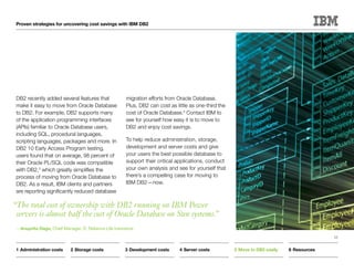 Proven strategies for uncovering cost savings with IBM DB2




 DB2 recently added several features that              migration efforts from Oracle Database.
 make it easy to move from Oracle Database             Plus, DB2 can cost as little as one-third the
 to DB2. For example, DB2 supports many                cost of Oracle Database.4 Contact IBM to
 of the application programming interfaces             see for yourself how easy it is to move to
 (APIs) familiar to Oracle Database users,             DB2 and enjoy cost savings.
 including SQL, procedural languages,
 scripting languages, packages and more. In            To help reduce administration, storage,
 DB2 10 Early Access Program testing,                  development and server costs and give
 users found that on average, 98 percent of            your users the best possible database to
 their Oracle PL/SQL code was compatible               support their critical applications, conduct
 with DB2,3 which greatly simplifies the               your own analysis and see for yourself that
 process of moving from Oracle Database to             there’s a compelling case for moving to
 DB2. As a result, IBM clients and partners            IBM DB2—now.
 are reporting significantly reduced database

“The total cost of ownership with DB2 running on IBM Power
 servers is almost half the cost of Oracle Database on Sun systems.”
 —Anuprita Daga, Chief Manager, IT, Reliance Life Insurance
                                                                                                                                            15


 1	Administration costs     2	Storage costs            3	Development costs     4	Server costs          5	Move to DB2 easily   6	Resources
 