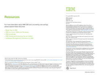 Resources
                                                                                                                                                            © Copyright IBM Corporation 2012

                                                                                                                                                            IBM Corporation
                                                                                                                                                            Software Group
                                                                                                                                                            Route 100
                                                                                                                                                            Somers, NY 10589
                                                                                                                                                            Produced in the United States of America
                                                                                                                                                            June 2012
For more information about IBM DB2 and uncovering cost savings,                                                                                             IBM, the IBM logo, ibm.com, DB2, InfoSphere, Optim, Power, Power
                                                                                                                                                            Systems, pureQuery, pureScale, pureXML and System x are trademarks of
please explore these resources:                                                                                                                             International Business Machines Corp., registered in many jurisdictions
                                                                                                                                                            worldwide. Other product and service names might be trademarks of IBM or
                                                                                                                                                            other companies. A current list of IBM trademarks is available on the web at
•	 Break free to DB2                                                                                                                                        “Copyright and trademark information” at ibm.com/legal/copytrade.shtml
                                                                                                                                                            Intel, Intel logo and Intel Xeon are trademarks or registered trademarks of Intel
•	 DB2 for Linux, UNIX and Windows                                                                                                                          Corporation or its subsidiaries in the United States and other countries.

•	 DB2 pureScale                                                                                                                                            Linux is a registered trademark of Linus Torvalds in the United States, other
                                                                                                                                                            countries or both.
•	 DB2 Advanced Enterprise Server Edition                                                                                                                   Microsoft is a registered trademark of Microsoft Corporation in the United
                                                                                                                                                            States, other countries or both.
•	 Database Management Solutions for DB2                                                                                                                    UNIX is a registered trademark of The Open Group in the United States and
                                                                                                                                                            other countries.
                                                                                                                                                            TPC BenchmarkTM-H is a trademark of the Transaction Performance
                                                                                                                                                            Processing Council (TPPC). The TPPC web page is located at www.tpc.org
                                                                                                                                                            SAP and all other SAP product and service names mentioned herein are
                                                                                                                                                            trademarks or registered trademarks of SAP AG in Germany and several
                                                                                                                                                            other countries around the world. SAP benchmark information is located at
                                                                                                                                                            www.sap.com/benchmark
                                                                                                                                                            This document is current as of the initial date of publication and may be changed
                                                                                                                                                            by IBM at any time. Not all offerings are available in every country in
                                                                                                                                                            which IBM operates.
                                                                                                                                                            The client examples cited are presented for illustrative purposes only. Actual
                                                                                                                                                            performance results may vary depending on specific configurations and
                                                                                                                                                            operating conditions. THE INFORMATION IN THIS DOCUMENT IS
                                                                                                                                                            PROVIDED “AS IS” WITHOUT ANY WARRANTY, EXPRESS OR
                                                                                                                                                            IMPLIED, INCLUDING WITHOUT ANY WARRANTIES OF
                                                                                                                                                            MERCHANTABILITY, FITNESS FOR A PARTICULAR PURPOSE
                                                                                                                                                            AND ANY WARRANTY OR CONDITION OF NON-INFRINGEMENT.
1
    Based on client testing in the DB2 10 Early Access Program.                                                                                             IBM products are warranted according to the terms and conditions of the
                                                                                                                                                            agreements under which they are provided.
2
    “UCLA Health System cuts information processing times from weeks to hours using IBM DB2 9 with pureXML. ftp://ftp.software.ibm.com/common/ssi/
    pm/ab/n/imc14165usen/IMC14165USEN.PDF                                                                                                                   The client is responsible for ensuring compliance with laws and regulations
                                                                                                                                                            applicable to it. IBM does not provide legal advice or represent or warrant
3
    Based on internal tests and reported client experience from September 28, 2011 to March 7, 2012.
                                                                                                                                                            that its services or products will ensure that the client is in compliance with
4
    PERFORMANCE: www.tpc.org as of 4/3/2012 [IBM Power 780 (3 x 64 C)(24 Ch/192 C/768 Th); 10,366,254 tpmC; $1.38/tpmC; avail 10/13/10 v. Oracle            any law or regulation. Statements regarding IBM’s future direction and intent
    SPARC SuperCluster w/T3-4 Servers (27 x 64 C)(108 Ch/1728 C/13824 Th); 30,249,688 tpmC; $1.01/tpmC; avail 6/1/11]. TPC-C is a trademark of              are subject to change or withdrawal without notice, and represent goals and
    Transaction Performance Processing Council. www.sap.com/solutions/benchmark/ as of 4/3/2012 [IBM Power 795 (32 P/256 C/1024 Th); 126063                 objectives only.
    users/2-tier SAP ERP 6.0 pack4/AIX 7.1 + DB2 9.7; cert 2010046 v. Oracle SPARC Enterprise Server M9000 (64 P/256 C/512 Th); 39100 users/2-tier SAP
    ERP 6.0/Solaris 10, Oracle 10g; cert 2008042]. SAP is registered trademark of SAP AG in Germany and in several other countries. Any price comparisons              Please Recycle
    made by IBM are not based on the specific benchmarks listed here.


                                                                                                                                                                                                                    IMM14050-USEN-05
 