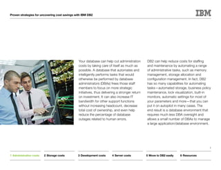 Proven strategies for uncovering cost savings with IBM DB2




                                                Your database can help cut administration        DB2 can help reduce costs for staffing
                                                costs by taking care of itself as much as        and maintenance by automating a range
                                                possible. A database that automates and          of administrative tasks, such as memory
                                                intelligently performs tasks that would          management, storage allocation and
                                                otherwise be performed by database               configuration management. In fact, DB2
                                                administrators (DBAs) frees those staff          has so many capabilities for automating
                                                members to focus on more strategic               tasks—automated storage, business policy
                                                initiatives, thus delivering a stronger return   maintenance, lock visualization, built-in
                                                on investment. It can also increase IT           monitors, automatic settings for most of
                                                bandwidth for other support functions            your parameters and more—that you can
                                                without increasing headcount, decrease           put it on autopilot in many cases. The
                                                total cost of ownership, and even help           end result is a database environment that
                                                reduce the percentage of database                requires much less DBA oversight and
                                                outages related to human errors.                 allows a small number of DBAs to manage
                                                                                                 a large application/database environment.




                                                                                                                                         5


1	Administration costs   2	Storage costs       3	Development costs      4	Server costs           5	Move to DB2 easily   6	Resources
 