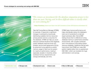 Proven strategies for uncovering cost savings with IBM DB2




                                              “The return on investment for the database migration project is less
                                               than one year. Saving costs in these difficult times is exactly what
                                               we were aiming for.”
                                                —Holger Rosenberg, Director and Head of the SAP Competence Center, IKB Deutsche Industriebank AG



                                                Take Self Tuning Memory Manager (STMM),            STMM helps improve performance and
                                                for example. It responds to significant            helps dramatically reduce the database’s
                                                changes in workload by dynamically                 total cost of ownership for small and
                                                distributing available memory resources            large businesses alike. Internal IBM
                                                among several memory consumers for                 testing shows that it is effective at tuning
                                                the database. STMM can help you avoid              database memory in performance-sensitive
                                                resource-overload situations that negatively       environments, with complex workloads
                                                impact database response times and                 and in the presence of fluctuating system
                                                threaten service-level agreements (SLAs).          resource availability. Additional internal tests
                                                Its advanced tuning algorithms predict             have shown that STMM can make DB2
                                                memory usage to help tune the system               perform slightly better than an experienced
                                                for maximum performance, making it                 DB2 DBA—which can translate into huge
                                                especially valuable in industries where            administration cost savings.
                                                workload memory requirements can
                                                change dramatically over time.



                                                                                                                                                   6


1	Administration costs   2	Storage costs       3	Development costs       4	Server costs           5	Move to DB2 easily      6	Resources
 