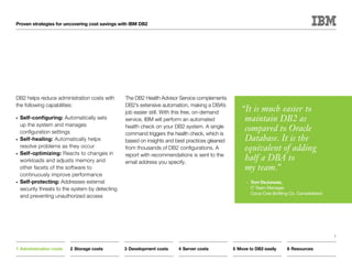 Proven strategies for uncovering cost savings with IBM DB2




DB2 helps reduce administration costs with       The DB2 Health Advisor Service complements
the following capabilities:                      DB2’s extensive automation, making a DBA’s
                                                 job easier still. With this free, on-demand       “It is much easier to
•	 Self-configuring: Automatically sets          service, IBM will perform an automated             maintain DB2 as
   up the system and manages
   configuration settings
                                                 health check on your DB2 system. A single
                                                 command triggers the health check, which is
                                                                                                    compared to Oracle
•	 Self-healing: Automatically helps             based on insights and best practices gleaned       Database. It is the
   resolve problems as they occur
•	 Self-optimizing: Reacts to changes in
                                                 from thousands of DB2 configurations. A            equivalent of adding
                                                 report with recommendations is sent to the
   workloads and adjusts memory and              email address you specify.
                                                                                                    half a DBA to
   other facets of the software to                                                                  my team.”
   continuously improve performance
•	 Self-protecting: Addresses external                                                               —	Tom DeJuneas,
   security threats to the system by detecting                                                         IT Team Manager,
                                                                                                       Coca-Cola Bottling Co. Consolidated
   and preventing unauthorized access




                                                                                                                                             7


1	Administration costs   2	Storage costs         3	Development costs    4	Server costs          5	Move to DB2 easily     6	Resources
 