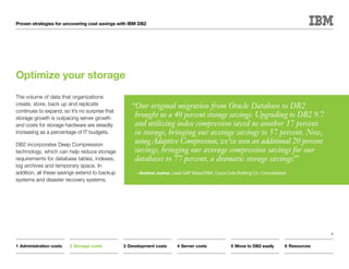Proven strategies for uncovering cost savings with IBM DB2




Optimize your storage
The volume of data that organizations
create, store, back up and replicate               “Our original migration from Oracle Database to DB2
continues to expand, so it’s no surprise that
storage growth is outpacing server growth
                                                    brought us a 40 percent storage savings. Upgrading to DB2 9.7
and costs for storage hardware are steadily         and utilizing index compression saved us another 17 percent
increasing as a percentage of IT budgets.           in storage, bringing our average savings to 57 percent. Now,
DB2 incorporates Deep Compression
                                                    using Adaptive Compression, we’ve seen an additional 20 percent
technology, which can help reduce storage           savings, bringing our average compression savings for our
requirements for database tables, indexes,          databases to 77 percent, a dramatic storage savings!”
log archives and temporary space. In
addition, all these savings extend to backup         —Andrew Juarez, Lead SAP Basis/DBA, Coca-Cola Bottling Co. Consolidated
systems and disaster recovery systems.




                                                                                                                                         8


1	Administration costs   2	Storage costs        3	Development costs     4	Server costs            5	Move to DB2 easily     6	Resources
 
