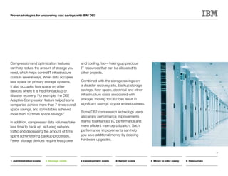 Proven strategies for uncovering cost savings with IBM DB2




Compression and optimization features           and cooling, too—freeing up precious
can help reduce the amount of storage you       IT resources that can be allocated to
need, which helps control IT infrastructure     other projects.
costs in several ways. When data occupies
less space on primary storage systems,          Combined with the storage savings on
it also occupies less space on other            a disaster recovery site, backup storage
devices where it is held for backup or          savings, floor space, electrical and other
disaster recovery. For example, the DB2         infrastructure costs associated with
Adaptive Compression feature helped some        storage, moving to DB2 can result in
companies achieve more than 7 times overall     significant savings to your entire business.
space savings, and some tables achieved
                                                Some DB2 compression technology users
more than 10 times space savings.1
                                                also enjoy performance improvements
In addition, compressed data volumes take       thanks to enhanced I/O performance and
less time to back up, reducing network          more efficient memory utilization. Such
traffic and decreasing the amount of time       performance improvements can help
spent administering backup processes.           you save additional money by delaying
Fewer storage devices require less power        hardware upgrades.


                                                                                                                                    9


1	Administration costs   2	Storage costs       3	Development costs     4	Server costs          5	Move to DB2 easily   6	Resources
 