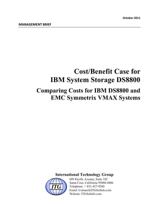 !"#$%&'()*++(

,-.-/0,0.1(23405(




                      Cost/Benefit Case for
                IBM System Storage DS8800
         Comparing Costs for IBM DS8800 and
            EMC Symmetrix VMAX Systems




                    International Technology Group
                           609 Pacific Avenue, Suite 102
                           Santa Cruz, California 95060-4406
                           Telephone: + 831-427-9260
                           Email: Contact@ITGforInfo.com
                           Website: ITGforInfo.com
 
