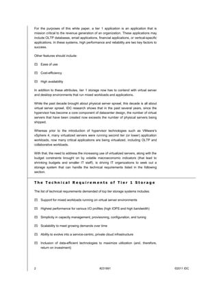 For the purposes of this white paper, a tier 1 application is an application that is
mission critical to the revenue generation of an organization. These applications may
include OLTP databases, email applications, financial applications, or vertical-specific
applications. In these systems, high performance and reliability are two key factors to
success.

Other features should include:

 Ease of use

 Cost-efficiency

 High availability

In addition to these attributes, tier 1 storage now has to contend with virtual server
and desktop environments that run mixed workloads and applications.

While the past decade brought about physical server sprawl, this decade is all about
virtual server sprawl. IDC research shows that in the past several years, since the
hypervisor has become a core component of datacenter design, the number of virtual
servers that have been created now exceeds the number of physical servers being
shipped.

Whereas prior to the introduction of hypervisor technologies such as VMware's
vSphere 4, many virtualized servers were running second tier (or lower) application
workloads, now many critical applications are being virtualized, including OLTP and
collaborative workloads.

With that, the need to address the increasing use of virtualized servers, along with the
budget constraints brought on by volatile macroeconomic indicators (that lead to
shrinking budgets and smaller IT staff), is driving IT organizations to seek out a
storage system that can handle the technical requirements listed in the following
section.


The Technical Requirements of Tier 1 Storage

The list of technical requirements demanded of top tier storage systems includes:

 Support for mixed workloads running on virtual server environments

 Highest performance for various I/O profiles (high IOPS and high bandwidth)

 Simplicity in capacity management, provisioning, configuration, and tuning

 Scalability to meet growing demands over time

 Ability to evolve into a service-centric, private cloud infrastructure

 Inclusion of data-efficient technologies to maximize utilization (and, therefore,
  return on investment)




2                                              #231891                                     ©2011 IDC
 