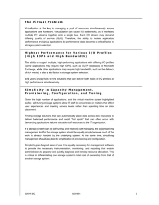 The Virtual Problem

Virtualization is the key to managing a pool of resources simultaneously across
applications and hardware. Virtualization can cause I/O bottlenecks, as it interlaces
multiple I/O streams together onto a single bus. Each I/O stream may demand
differing quality of service (QoS). Therefore, the ability to isolate application
performance and group applications by performance class becomes a critical factor in
storage system selection.


Highest Performance for Various I/O Profiles
(High IOPS and High Bandwidth)

The ability to support multiple, high-performing applications with differing I/O profiles
(some applications may require high IOPS, such as OLTP databases or Microsoft
Exchange, while other applications may require high bandwidth, such as the delivery
of rich media) is also a key factor in storage system selection.

End users should look to find solutions that can deliver both types of I/O profiles at
high performance simultaneously.


Simplicity in Capacity Management,
Provisioning, Configuration, and Tuning

Given the high number of applications, and the virtual machine sprawl highlighted
earlier, self-tuning storage systems allow IT staff to concentrate on matters that affect
user experiences and meeting service levels rather than spending time on data
placement.

Finding storage solutions that can automatically place data across disk resources to
deliver balanced performance and avoid "hot spots" that can often occur with
demanding applications returns valuable staff resources to the IT organization.

If a storage system can be self-tuning, and relatively self-managing, the accompanying
management tool for the storage system should be equally simple because much of the
work is already handled by the underlying system. At the same time, simplifying
management should also lead to simplification of provisioning and configuration.

Simplicity goes beyond ease of use. It is equally necessary for management software
to provide the necessary instrumentation, monitoring, and reporting that enable
administrators to properly and quickly diagnose and remedy resource allocation. This
is critical in differentiating one storage system's total cost of ownership from that of
another storage system.




©2011 IDC                                      #231891                                      3
 