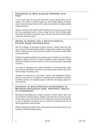 Scalability to Meet Growing Demands over
Time

In more recent years, the focus has shifted from scale-up storage (which can be
viewed in the context of acquiring bigger and more powerful storage controllers)
toward scale-out storage (which can be viewed as the addition of equally powerful
storage controllers).

Scale-out storage has the added benefit of adhering to the pay-as-you-grow model
that many organizations prefer, as they no longer have to make very large capital
investments and attempt to recoup the return over time. They can now make smaller
investments when they need to.


Ability to Evolve into a Service-Centric,
Private Cloud Infrastructure

With the onslaught of cloud-based business services, including those that offer
human resource information systems (HRIS), managed email, as well as cloud-based
CRM, IT organizations are under pressure to emulate the acquisition models offered
by service providers.

Traditional chargeback models that are centered around IT metrics such as dollar per
gigabyte or dollar per CPU are no longer acceptable. Instead, chargeback models
should be articulated in business metrics, such as cost per employee or percentage
of revenue.

As a result, IT organizations are evolving themselves to a service provider model,
much like their cloud-based counterparts, and creating private clouds to serve their
clients (namely, the business units).

Therefore, the combination of cost, power, capacity, and management efficiency
becomes a prime factor in the selection of a storage system that needs to be able to
be flexible, dynamic, and scalable enough to meet the ever-changing needs of a
service provider.


Inclusion of Data-Efficient Technologies to
Maximize Utilization (and, Therefore, Return
on Investment)

Data-efficient technologies are no longer considered a desired feature; rather, they
are considered a necessary feature. Utilization rates have been too low for too long,
and the need to drive up the utility from all IT investments is requiring IT organizations
to look for datacenter components that can provide thin provisioning as well as
efficient approaches to data protection.

Efficient snapshots and efficient data mirroring become other features that are now
requisite in considering storage systems.




4                                              #231891                                       ©2011 IDC
 