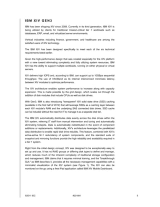 IBM XIV GEN3
IBM has been shipping XIV since 2008. Currently in its third generation, IBM XIV is
being utilized by clients for traditional mission-critical tier 1 workloads such as
databases, ERP, email, and virtualized server environments.

Vertical industries including finance, government, and healthcare are among the
satisfied users of XIV technology.

The IBM XIV has been designed specifically to meet each of the six technical
requirements listed earlier.

Given the high-performance design that was created especially for the XIV platform
with a view toward eliminating complexity and fully utilizing system resources, IBM
XIV has the ability to support multiple workloads, running on either physical or virtual
servers.

XIV delivers high IOPS and, according to IBM, can support up to 10GBps sequential
throughput. The use of InfiniBand as its internal interconnect minimizes latency
between XIV modules to optimize performance.

The XIV architecture enables system performance to increase along with capacity
expansion. This is made possible by the grid design, which scales out through the
addition of disk modules that include CPUs as well as disk drives.

With Gen3, IBM is also introducing "transparent" XIV solid state drive (SSD) caching
(available in the first half of 2012) that will leverage SSDs as a caching layer between
each XIV module's RAM and the underlying SAS connected disk drives. SSD cache
can be included without the need for IT to manage it as a separate disk tier.

The IBM XIV automatically distributes data evenly across the disk drives within the
XIV system, relieving IT staff from manual intervention and tuning and automatically
eliminating hotspots. Data is automatically redistributed in the event of component
additions or replacements. Additionally, XIV's architecture leverages the parallelized
data distribution to enable rapid disk drive rebuilds. This feature, combined with XIV's
active-active N+1 redundancy of system components, and the standard suite of
snapshot and mirroring functions provide the high reliability and availability required in
a tier 1 system.

Right from the initial design concept, XIV was designed to be exceptionally easy to
set up and use. It has no RAID groups or differing disk types to define and manage,
which reduces much of the inherent complexity of traditional storage configuration
and management. IBM claims that it requires minimal training, and the "breakthrough
GUI," as IBM describes it, provides all the necessary management capabilities with a
minimalist visualization of the XIV system (see Figure 1). The XIV can also be
monitored on the go using a free iPad application called IBM XIV Mobile Dashboard.




©2011 IDC                                      #231891                                       5
 