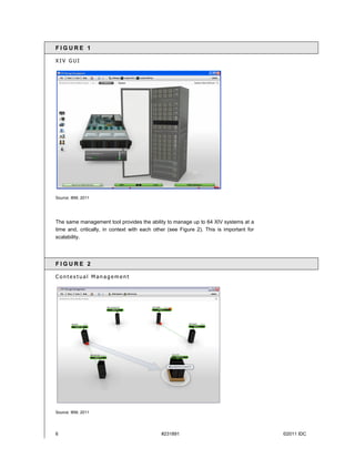 FIGURE 1

XIV GUI




Source: IBM, 2011




The same management tool provides the ability to manage up to 64 XIV systems at a
time and, critically, in context with each other (see Figure 2). This is important for
scalability.




FIGURE 2

Contextual Management




Source: IBM, 2011




6                                            #231891                                     ©2011 IDC
 
