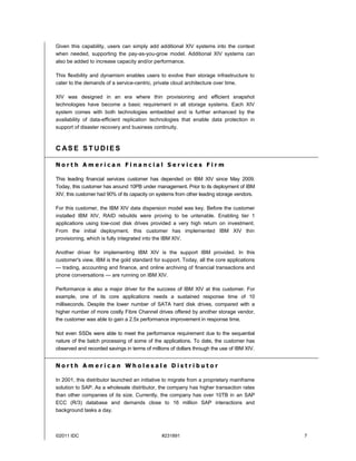 Given this capability, users can simply add additional XIV systems into the context
when needed, supporting the pay-as-you-grow model. Additional XIV systems can
also be added to increase capacity and/or performance.

This flexibility and dynamism enables users to evolve their storage infrastructure to
cater to the demands of a service-centric, private cloud architecture over time.

XIV was designed in an era where thin provisioning and efficient snapshot
technologies have become a basic requirement in all storage systems. Each XIV
system comes with both technologies embedded and is further enhanced by the
availability of data-efficient replication technologies that enable data protection in
support of disaster recovery and business continuity.



CASE STUDIES

North American Financial Services Firm

This leading financial services customer has depended on IBM XIV since May 2009.
Today, this customer has around 10PB under management. Prior to its deployment of IBM
XIV, this customer had 90% of its capacity on systems from other leading storage vendors.

For this customer, the IBM XIV data dispersion model was key. Before the customer
installed IBM XIV, RAID rebuilds were proving to be untenable. Enabling tier 1
applications using low-cost disk drives provided a very high return on investment.
From the initial deployment, this customer has implemented IBM XIV thin
provisioning, which is fully integrated into the IBM XIV.

Another driver for implementing IBM XIV is the support IBM provided. In this
customer's view, IBM is the gold standard for support. Today, all the core applications
— trading, accounting and finance, and online archiving of financial transactions and
phone conversations — are running on IBM XIV.

Performance is also a major driver for the success of IBM XIV at this customer. For
example, one of its core applications needs a sustained response time of 10
milliseconds. Despite the lower number of SATA hard disk drives, compared with a
higher number of more costly Fibre Channel drives offered by another storage vendor,
the customer was able to gain a 2.5x performance improvement in response time.

Not even SSDs were able to meet the performance requirement due to the sequential
nature of the batch processing of some of the applications. To date, the customer has
observed and recorded savings in terms of millions of dollars through the use of IBM XIV.


North American Wholesale Distributor

In 2001, this distributor launched an initiative to migrate from a proprietary mainframe
solution to SAP. As a wholesale distributor, the company has higher transaction rates
than other companies of its size. Currently, the company has over 10TB in an SAP
ECC (R/3) database and demands close to 16 million SAP interactions and
background tasks a day.



©2011 IDC                                      #231891                                      7
 