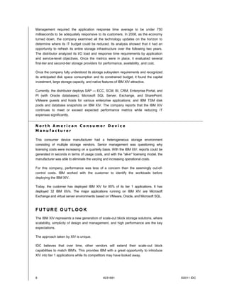Management required the application response time average to be under 750
milliseconds to be adequately responsive to its customers. In 2008, as the economy
turned down, the company examined all the technology updates on the horizon to
determine where its IT budget could be reduced. Its analysis showed that it had an
opportunity to refresh its entire storage infrastructure over the following two years.
The distributor analyzed its I/O load and response time requirements by application
and service-level objectives. Once the metrics were in place, it evaluated several
first-tier and second-tier storage providers for performance, availability, and cost.

Once the company fully understood its storage subsystem requirements and recognized
its anticipated disk space consumption and its constrained budget, it found the capital
investment, large storage capacity, and native features of IBM XIV attractive.

Currently, the distributor deploys SAP — ECC, SCM, BI, CRM, Enterprise Portal, and
PI (with Oracle databases); Microsoft SQL Server, Exchange, and SharePoint;
VMware guests and hosts for various enterprise applications; and IBM TSM disk
pools and database snapshots on IBM XIV. The company reports that the IBM XIV
continues to meet or exceed expected performance metrics while reducing IT
expenses significantly.


North American Consumer Device
Manufacturer

This consumer device manufacturer had a heterogeneous storage environment
consisting of multiple storage vendors. Senior management was questioning why
licensing costs were increasing on a quarterly basis. With the IBM XIV, reports could be
generated in seconds in terms of usage costs, and with the "all-in" licensing model, the
manufacturer was able to eliminate the varying and increasing operational costs.

For this company, performance was less of a concern than the seemingly out-of-
control costs. IBM worked with the customer to identify the workloads before
deploying the IBM XIV.

Today, the customer has deployed IBM XIV for 85% of its tier 1 applications. It has
deployed 32 IBM XIVs. The major applications running on IBM XIV are Microsoft
Exchange and virtual server environments based on VMware, Oracle, and Microsoft SQL.



FUTURE OUTLOOK
The IBM XIV represents a new generation of scale-out block storage solutions, where
scalability, simplicity of design and management, and high performance are the key
expectations.

The approach taken by XIV is unique.

IDC believes that over time, other vendors will extend their scale-out block
capabilities to match IBM's. This provides IBM with a great opportunity to introduce
XIV into tier 1 applications while its competitors may have looked away.




8                                             #231891                                      ©2011 IDC
 
