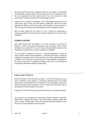 By proving itself through these applications, IBM not only stands to demonstrate
technical design superiority against other solutions vying to be the storage of choice
for top tier applications but also positions itself to be a top contender for other
opportunities (including secondary and archival storage) over time.

However, XIV is not without its challenges. It has a differentiated design that not only
yields unique value but also can draw skeptics. Additionally, while XIV has been
available from IBM for more than three years, with thousands of systems shipped, it
does not yet have the history and market presence of some competitive solutions.

IBM can better position the XIV system as a tier 1 product by emphasizing its
enterprise capabilities and the Fortune 500 enterprise deployments for mission-critical
applications.



CONCLUSION
Since IBM introduced the XIV platform, it has been successful in becoming the
storage of choice among leading enterprises across the globe. Many of these
enterprises have chosen XIV to run their mission-critical applications based on the
considerations of performance, simplicity, scalability, and reliability.

The XIV system is suitable for running tier 1 enterprise applications. It meets the
needs of today's mission-critical applications — needs that have grown to include the
challenges of virtualized servers, mixed workloads, and service-oriented applications
in addition to the more basic high-performance and high-availability requirements. It
also excels in the areas of management simplicity, ease of use, and cost-efficiency
compared with alternative enterprise storage options.




Copyright Notice

External Publication of IDC Information and Data — Any IDC information that is to be
used in advertising, press releases, or promotional materials requires prior written
approval from the appropriate IDC Vice President or Country Manager. A draft of the
proposed document should accompany any such request. IDC reserves the right to
deny approval of external usage for any reason.

Copyright 2011 IDC. Reproduction without written permission is completely forbidden.




This document was developed with International Business Machines Corporation
(IBM) funding. Although the document may utilize publicly available material from
various sources, including IBM, it does not necessarily reflect the positions of such
sources on the issues addressed in this document.




©2011 IDC                                     #231891                                      9
 