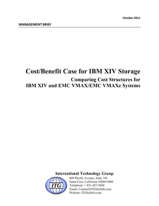 !"#$%&'()*++(

,-.-/0,0.1(23405(




   Cost/Benefit Case for IBM XIV Storage
                  Comparing Cost Structures for
   IBM XIV and EMC VMAX/EMC VMAXe Systems




                    International Technology Group
                           609 Pacific Avenue, Suite 102
                           Santa Cruz, California 95060-4406
                           Telephone: + 831-427-9260
                           Email: Contact@ITGforInfo.com
                           Website: ITGforInfo.com
 