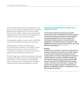 10   Blue skies for your cloud with IBM XIV storage




Since every XIV module contains the computing power and             Technische Universität München enables cloud-
necessary cache to support its capacity, the system maintains its   ready SAP business
high and consistent performance as it scales up. The XIV
Storage System is scalable in all key elements, including disk      The University implemented a fully cloud-enabled
capacity, interfaces, cache and CPU power, enabling system          infrastructure based on the IBM Power Systems platform
performance to grow proportionally with capacity.                   &7%&*%@&!0%*0%(.*%/0'('4&$%&'!(*&%4C4*%(/*2$#%&).*
                                                                    accelerates preparation for the new semester. The
This dependable scalability in resources makes the IBM XIV          ='$&@%)'1%&'!(*4!)@&'!(*%))!B4*+!$*%*+%4&*%(/*>#3'<)#*
system low-risk storage for meeting service commitments.            deployment of new SAP systems and software on IBM
                                                                    POWER7® and Intel processor-based systems accessing
Steadfast performance during virtual machine growth                 IBM XIV Storage System. See case study.
In virtualized cloud environments, as the number of virtual
machines per host increases, storage access increases. In           !"#"$%&'
conventional storage solutions, an increase in storage access       TU München can provision a new server in 30 minutes (a
typically results in degraded system performance.                   90 percent reduction) and provision a new SAP instance
                                                                    in less than half a day. Data was migrated to the XIV
The XIV Storage System is fully and automatically distributed,      storage systems, resulting in balanced performance and
with random I/O optimized, advanced caching algorithms and          -%"%-'&.*@&')'1%&'!(*%4*B#))*%4*4'0")',#/*0%(%2#0#(&5*
optimal I/O levels. The system architecture dramatically            The University replaced 150 Sun servers with two IBM
reduces random seek times—offering granular and ef cient            Power® servers and two IBM BladeCenter® systems,
caching that results in powerful performance at all times.          -@&&'(2*EF*+@))*$%-C4*&!*+!@$*7%)+G$%-C4H*%*4%='(24*!+*IJ*
                                                                    "#$-#(&H*%(/*-@&*#(#$2.*@4%2#*<.*%$!@(/*IK*"#$-#(&5*
                                                                    Migration to IBM DB2® resulted in a database size of 63
                                                                    GB, a 40 percent reduction.
 