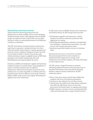12   Blue skies for your cloud with IBM XIV storage




Data protection and business continuity                              To help ensure system availability during routine maintenance
                                                                     and hardware failures, the XIV Storage System provides:
infrastructure are always available, with no service disruption.

                                                                       hardware and software maintenance performed while
and days to return to contractual performance levels following         applications are running
a hardware or disk failure.
                                                                       data redundancy—without human intervention—for rapid
The XIV cloud solution minimizes downtime and promotes                 recovery with minimal performance impact
rapid return to operations—perhaps the fastest in its class—
which dramatically reduces impact on ongoing operations and            failure
promotes contract compliance, helping avert major risk in the
                                                                     Data protection and recovery to ensure business continuity
rebuild, performance impact is negligible because all XIV disks      Since protecting data from loss and corruption is a
participate in the rebuild simultaneously, effectively
distributing the processing throughout the system.                   infrastructures must include snapshots, mirroring and backups,
                                                                     as well as rapid recovery.
Continuous availability and nondisruptive upgrades and maintenance
Unplanned outages can typically impact a larger population of        The XIV system is designed for business continuity,
tenants in cloud environments than in traditional                    eliminating unplanned downtime and accelerating return to
infrastructures. Planned cloud downtime also presents major          operations from disasters large and small. Incorporating
problems since it is nearly impossible to coordinate with many       hardware, software and data considerations, the XIV
unrelated tenants that have different system needs. Therefore,       architecture delivers:
highly available storage systems must support self-healing, hot
upgrades and on-line maintenance.
                                                                       snapshots with service level agreement granularity



                                                                       that strikes the right balance between remote data
                                                                       preservation and minimal impact on ongoing system latency

                                                                       results and minimizing risk in a range of disaster scenarios
 