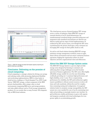 Blue skies for your cloud with IBM XIV storage




                                                                     The cloud-proven success of general purpose XIV storage
                                                                     across a variety of industries makes IBM XIV storage an
                                                                     essential element of an IT cloud infrastructure. Its
                                                                     transformational virtualized design, powerful architecture and
                                                                     integration with virtualized environments are ideal for any

                                                                     evidenced by XIV success stories, even though the XIV series
                                                                     is positioned for the private cloud space, many customers are
                                                                     leveraging XIV storage for their public clouds as well.



                                                                     minimizes storage management overhead, creates an agile,
                                                                     future-driven environment and can ensure continuous business
                                                                     operations, helping the organization achieve its cloud
                                                                     objectives and drive organizational vision and ef ciencies.


Figure : IBM XIV storage provides GUI-based capacity reporting for
                                                                     About the IBM XIV Storage System series
pay-for-what-you-use billing.                                        The IBM XIV Storage System is a proven, high-end disk
                                                                     storage series designed by listening to customers and
Conclusion: Delivering on the promise of                             addressing their storage challenges across the broadest
cloud computing                                                      spectrum of business applications. The XIV series offers highly
Cloud computing is a strategic solution for driving cost savings     affordable storage suitable for even the most demanding
                                                                     workloads, providing tier 1 consistent high performance and
and accelerating implementations. IBM is a clear leader in           high reliability, at tier 2 costs. Never compromising
cloud services, ranking as a “cloud champion” by a                   performance for reliability, the XIV grid architecture applies
Survey.6 IBM XIV storage, a robust component of the IBM              massive parallelism to allocate system resources evenly at all

environments, integrating IBM server and storage products,
and value-added software such as Tivoli storage management           industry leader in enterprise storage manageability, the XIV
                                                                     system sets a new standard for ease of use by automating most
rely on IBM cloud solutions.                                         tasks and providing an amazingly intuitive user interface. Its
                                                                     grid architecture enables performance to grow with capacity
                                                                     and integrates seamlessly with cloud technologies for even
                                                                     greater agility in accommodating growth.
 