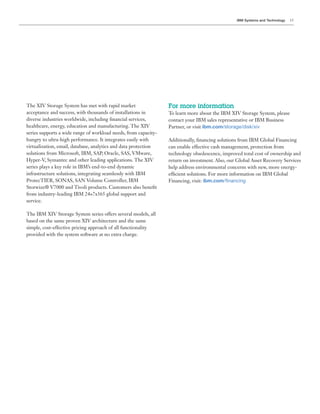 IBM Systems and Technology   15




The XIV Storage System has met with rapid market                 For more information
acceptance and success, with thousands of installations in       To learn more about the IBM XIV Storage System, please
diverse industries worldwide, including nancial services,        contact your IBM sales representative or IBM Business
healthcare, energy, education and manufacturing. The XIV         Partner, or visit ibm.com/storage/disk/xiv
series supports a wide range of workload needs, from capacity-
hungry to ultra-high performance. It integrates easily with
virtualization, email, database, analytics and data protection   can enable effective cash management, protection from
                                                                 technology obsolescence, improved total cost of ownership and

series plays a key role in IBM’s end-to-end dynamic              help address environmental concerns with new, more energy-
infrastructure solutions, integrating seamlessly with IBM
                                                                                ibm.com/40,02/0-
Storwize® V7000 and Tivoli products. Customers also bene t

service.

The IBM XIV Storage System series offers several models, all
based on the same proven XIV architecture and the same
simple, cost-effective pricing approach of all functionality
 