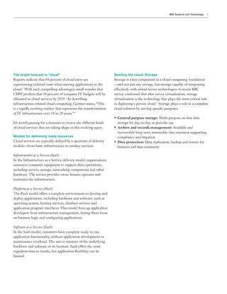 IBM Systems and Technology   3




The bright forecast is “cloud”                                     Seeding the cloud: Storage
                                                                   Storage is a key component in a cloud computing foundation
                                                                   —and not just any storage, but storage capable of integrating
cloud.2 With such compelling advantages, small wonder that
                                                                   survey con rmed that after server virtualization, storage
allocated to cloud services by 2015.3 In describing                virtualization is the technology that plays the most critical role
infrastructure-related cloud computing, Gartner states, “This      in deploying a private cloud.5 Storage plays a role in a complete
is a rapidly evolving market that represents the transformation    cloud solution by serving speci c purposes:
of IT infrastructure over 10 to 20 years.”
                                                                     General purpose storage: Multi-purpose on-line data
It’s worth pausing for a moment to review the different kinds        storage for day-to-day or periodic use
of cloud services that are taking shape in this evolving space.      Archive and records management:
                                                                     recoverable long-term immutable data retention supporting
Models for delivering ready resources                                compliance and litigation
Cloud services are typically de ned by a spectrum of delivery        Data protection: Data replication, backup and restore for
models—from basic infrastructure to turnkey services.                business and data continuity

Infrastructure as a Service (IaaS)
In the Infrastructure as a Service delivery model, organizations

including servers, storage, networking components and other
hardware. The service provider owns, houses, operates and
maintains the infrastructure.

Platform as a Service (PaaS)
The PaaS model offers a complete environment to develop and
deploy applications, including hardware and software, such as
operating system, hosting services, database services and
application program interfaces. This model frees up application
developers from infrastructure management, letting them focus
on business logic and con guring applications.

Software as a Service (SaaS)
In the SaaS model, customers have complete ready-to-use
application functionality, without application development or
maintenance overhead. The user is unaware of the underlying
hardware and software or its location. SaaS offers the most

limited.
 
