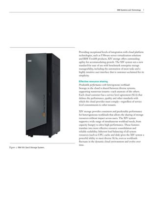 IBM Systems and Technology   5




                                        technologies, such as VMware server virtualization solutions
                                        and IBM Tivoli® products, XIV storage offers outstanding
                                        agility for accommodating growth. The XIV system sets a new
                                        standard for ease of use with benchmark enterprise storage
                                        manageability, including the automation of most tasks and a
                                        highly intuitive user interface that is customer-acclaimed for its
                                        simplicity.

                                        Effective resource sharing
                                        Predictable performance with heterogeneous workloads
                                        Storage in the cloud is shared between diverse systems,
                                        supporting numerous tenants—each unaware of the others.



                                        which the cloud provider must comply—regardless of service
                                        level commitments to other tenants.

                                        XIV storage provides consistent and predictable performance
                                        for heterogeneous workloads that allows the sharing of storage
                                        resources without impact across users. The XIV system
                                        supports a wide range of simultaneous workload needs, from
                                        capacity-hungry to ultra-high performance. These features
                                        translate into more effective resource consolidation and
                                        reliable scalability. Inherent load balancing of all system
                                        resources (such as CPU, cache and disk) gives the XIV system a



                                        time.
Figure : IBM XIV Gen3 Storage System.
 