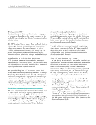 6   Blue skies for your cloud with IBM XIV storage




Quality of Service (QoS)                                         Storage architecture for agile virtualization

of resources on demand according to each contracted service      don’t take into account the storage that underlies their virtual
level while preventing the heavy loads of some customers from
affecting others.                                                in the form of unevenly distributed workloads, performance
                                                                 degradation and compromised reliability.
The XIV Quality of Service feature places bandwidth limits on
                                                                 The XIV architecture inherently lends itself to optimizing
volumes don’t starve or degrade performance for others.          server-storage environments. Native XIV features, detailed
                                                                 below, bring powerful performance, consolidation and
storage simultaneously supports multiple lines of service,       scalability value to the dynamic system environments that
promoting effective and ef cient managed services for storage.   virtualization typically demands.

Motionless tiering for RAID-free virtual prioritization          Robust XIV storage integration with VMware
With traditional storage tiering technologies, not only do       The XIV Storage System provides best-in-class virtual storage
                                                                 architecture for virtual servers. The combination of its optimal
also demand precious processing power, overhead and time to      resource use and hotspot-free server-storage performance
physically move data to the appropriate tier.
                                                                 infrastructure and products. Inherently promoting optimized
The groundbreaking IBM XIV architecture enables tier 1           server-storage environments, the XIV architecture leverages
storage performance using commodity disk drives. To manage       the range of interoperability features provided by VMware,
the priority of speci c data volumes, the XIV system provides    delivering the following features for cloud virtualization:
“motionless” storage tiering—highly ef cient virtual storage
prioritization without the need to copy or move data. In

effective immediately, obviating the need for nancial outlays
and bulk data movement, and eliminating performance impact.
                                                                   provision storage through a VMware vCenter plug-in, with
Virtualization for demanding dynamic environments                  controlled storage delegation
The cloud computing resource-sharing model uses large pools

between servers and storage. IBM XIV storage supports
numerous hypervisors, including VMware, IBM PowerVM™,

certi ed VMware interoperability, XIV storage is the ideal
storage-architecture complement to VMware platforms.
 