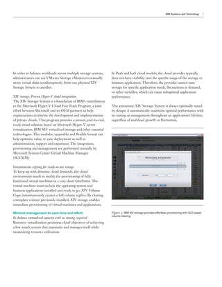 IBM Systems and Technology      7




In order to balance workloads across multiple storage systems,    In PaaS and IaaS cloud models, the cloud provider typically
administrators can use VMware Storage vMotion to manually         does not have visibility into the speci c usage of the storage or
move virtual disks nondisruptively from one physical XIV          business application. Therefore, the provider cannot tune
Storage System to another.
                                                                  or other variables, which can cause suboptimal application
XIV storage: Proven Hyper-V cloud integration                     performance.
The XIV Storage System is a foundation of IBM’s contribution
                                                                  The autonomic XIV Storage System is always optimally tuned
                                                                  by design; it automatically maintains optimal performance with
organizations accelerate the development and implementation       no tuning or management throughout an application’s lifetime,
of private clouds. This program provides a proven, end-to-end,

virtualization, IBM XIV virtualized storage and other essential

help optimize value, to ease deployment as well as

provisioning and management are performed centrally by
Microsoft System Center Virtual Machine Manager
(SCVMM).

Instantaneous copying for ready-to-use storage
To keep up with dynamic cloud demands, the cloud
environment needs to enable the provisioning of fully
functional virtual machines in a very short timeframe. The
virtual machine must include the operating system and
business applications installed and ready to go. XIV Volume
Copy instantaneously creates a full volume replica. By cloning
a template volume previously installed, XIV storage enables
immediate provisioning of virtual machines and applications.

Minimal management to save time and effort                        Figure : IBM XIV storage provides effortless provisioning with GUI-based
                                                                  volume resizing.
In-balance virtualized capacity with no tuning required

a low-touch system that maintains and manages itself while
 