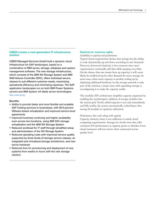 IBM Systems and Technology   9




CIBER creates a next-generation IT infrastructure              Elasticity for maximum agility
solution                                                       Scalability in capacity and performance

CIBER Managed Services GmbH built a dynamic cloud              to scale dynamically up and down according to user demands.
infrastructure for SAP landscapes, based on a
combination of IBM server, storage, database and system        organizations continually add data while purging very little.
management software. The new storage infrastructure,           On the chance that one tenant frees up capacity, it will, most
which consists of the IBM XIV Storage System and IBM           likely, be swallowed up by other demand for more storage. In
SAN Volume Controller (SVC), offers individual service         most cases, when more capacity is needed, scaling up by
classes to suit different customer needs, maximizing           deploying additional hardware on the storage network is only
!"#$%&'!(%)*#+,-'#(-.*%(/*0'('0'1'(2*#3"#(4#45*67#*89:*
application landscapes run on both IBM Power Systems           recon guring it to make the capacity usable.
servers and IBM System x® blade server technologies.
See case study.
                                                               enabling the nondisruptive addition of storage modules into
!"#"$%&'
                                                               the system grid. Newly added capacity is not only immediately
;* * <')'&.*&!*"$!='/#*+%4&#$*%(/*0!$#*>#3'<)#*%(/*4-%)%<)#*
   9
                                                               and fully usable, the system automatically redistributes data
   SAP hosting services to businesses, with 99.9 percent
                                                               among all modules to optimize utilization.
   VMware-based virtualization and improved service level
   agreements                                                  Performance that scales along with capacity
;* *0"$!=#/*<@4'(#44*-!(&'(@'&.*%(/*7'27#$*%=%')%<')'&.*
   ?                                                           Capacity elasticity alone is not suf cient to satisfy cloud
   even across two locations, using IBM SVC storage
   virtualization and the IBM XIV Storage System               consistent I/O performance as capacity grows or shrinks; if not,
;* * #/@-#/*B!$C)!%/*+!$*?6*4&%++*&7$!@27*4'0")',#/*4#&@"*
   A                                                           cloud customers will not receive their contracted service
   and administration of the XIV Storage System
;* * #/@-#/*!"#$%&'(2*-!4&4*B'&7*'0"$!=#/*4#$='-#*D@%)'&.*
   A
   supported by three levels of storage service classes, an
   integrated and virtualized storage architecture, and new
   server hardware
;* * #/@-#/*&'0#*+!$*"$!='4'!('(2*%(/*/#")!.0#(&*!+*(#B*
   A
   4.4*+$!0*B##C4*&!*7!@$4*B'&7*&7#*(#B*4&!$%2#*
   solution
 