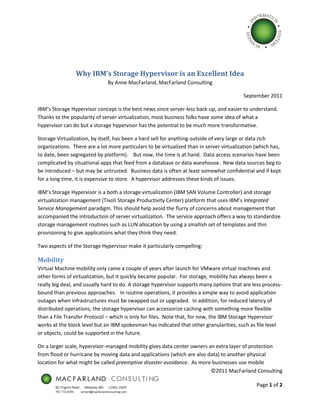 Why IBM’s Storage Hypervisor is an Excellent Idea
                              By Anne MacFarland, MacFarland Consulting

                                                                                          September 2011

IBM’s Storage Hypervisor concept is the best news since server-less back-up, and easier to understand.
Thanks to the popularity of server virtualization, most business folks have some idea of what a
hypervisor can do but a storage hypervisor has the potential to be much more transformative.

Storage Virtualization, by itself, has been a hard sell for anything outside of very large or data rich
organizations. There are a lot more particulars to be virtualized than in server virtualization (which has,
to date, been segregated by platform). But now, the time is at hand. Data access scenarios have been
complicated by situational apps that feed from a database or data warehouse. New data sources beg to
be introduced – but may be untrusted. Business data is often at least somewhat confidential and if kept
for a long time, it is expensive to store. A hypervisor addresses these kinds of issues.

IBM’s Storage Hypervisor is a both a storage virtualization (IBM SAN Volume Controller) and storage
virtualization management (Tivoli Storage Productivity Center) platform that uses IBM’s Integrated
Service Management paradigm. This should help avoid the flurry of concerns about management that
accompanied the introduction of server virtualization. The service approach offers a way to standardize
storage management routines such as LUN allocation by using a smallish set of templates and thin
provisioning to give applications what they think they need.

Two aspects of the Storage Hypervisor make it particularly compelling:

Mobility
Virtual Machine mobility only came a couple of years after launch for VMware virtual machines and
other forms of virtualization, but it quickly became popular. For storage, mobility has always been a
really big deal, and usually hard to do. A storage hypervisor supports many options that are less process-
bound than previous approaches. In routine operations, it provides a simple way to avoid application
outages when infrastructures must be swapped out or upgraded. In addition, for reduced latency of
distributed operations, the storage hypervisor can accessorize caching with something more flexible
than a File Transfer Protocol – which is only for files. Note that, for now, the IBM Storage Hypervisor
works at the block level but an IBM spokesman has indicated that other granularities, such as file level
or objects, could be supported in the future.

On a larger scale, hypervisor-managed mobility gives data center owners an extra layer of protection
from flood or hurricane by moving data and applications (which are also data) to another physical
location for what might be called preemptive disaster avoidance. As more businesses use mobile
                                                                         ©2011 MacFarland Consulting

                                                                                                Page 1 of 2
 