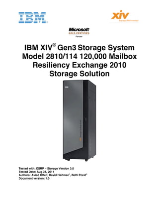                                        
 
 
 
 


                           ®
    IBM XIV Gen3 Storage System
    Model 2810/114 120,000 Mailbox
      Resiliency Exchange 2010
           Storage Solution




                                                          
 
Tested with: ESRP – Storage Version 3.0
Tested Date: Aug 31, 2011
Authors: Aviad Offeri, David Hartmanii, Betti Poratiii
Document version: 1.0
 