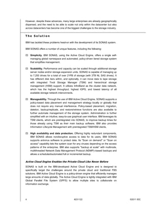 However, despite these advances, many large enterprises are already geographically
dispersed, and the need to be able to scale not only within the datacenter but also
across datacenters has become one of the biggest challenges to the storage industry.


The Solution

IBM has tackled these problems head-on with the development of its SONAS system.

IBM SONAS offers a number of unique features, including the following:

 Simplicity. IBM SONAS, using the Active Cloud Engine, offers a single self-
  managing global namespace and automated, policy-driven tiered storage system
  that simplifies management.

 Scalability. Performance and capacity can be scaled through additional storage
  server nodes and/or storage expansion units. SONAS is capable of managing up
  to 7,200 drives for a total of over 21PB of storage (with 3TB NL SAS drives). It
  has different disk tiers within, and optionally, it can move data to tape storage
  with integrated Tivoli Storage Manager (TSM) and hierarchical storage
  management (HSM) support. It utilizes InfiniBand as the cluster data network,
  which has the highest throughput, highest IOPS, and lowest latency of all
  available storage network interconnects.

 Manageability. Through the use of IBM Active Cloud Engine, SONAS supports a
  policy-based data placement and management strategy locally or globally that
  does not require any manual interference. Policy-based placement, migration,
  deletion, backup/replicate, and restore/retrieve functions are also available to
  further automate management of the storage system. Administration is further
  simplified with an intuitive, easy-to-use graphical user interface. IBM leverages its
  TSM clients, which are preintegrated into SONAS, to improve backup times for
  those already using TSM as their main backup software. IBM also provides
  Information Lifecycle Management with preintegrated TSM/HSM clients.

 High availability and data protection. Offering highly redundant components,
  IBM SONAS allows nondisruptive access to data for its users. IBM SONAS
  supports antivirus software to protect data. Its "Scan on demand" or "Scan on
  access" capability lets the system scan for any viruses depending on the access
  patterns of the enterprise. IBM also supports "backup at scale" with multinode,
  multithreaded Network Data Management Protocol (NDMP)–based backups and
  allows a scheduled/automated full or incremental backup.


Active Cloud Engine Enables the Private Cloud Like Never Before
SONAS is built on the IBM-developed Active Cloud Engine and is designed to
specifically target the challenges around the private cloud and traditional FBS
solutions. IBM Active Cloud Engine is a policy-driven engine that efficiently manages
large amounts of data globally. The Active Cloud Engine is tightly integrated with IBM
Global Parallel File System (GPFS) to allow multiple sites to collaborate on
information exchange.




4                                             #231122                                     ©2011 IDC
 