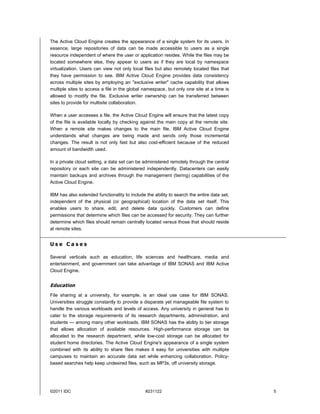 The Active Cloud Engine creates the appearance of a single system for its users. In
essence, large repositories of data can be made accessible to users as a single
resource independent of where the user or application resides. While the files may be
located somewhere else, they appear to users as if they are local by namespace
virtualization. Users can view not only local files but also remotely located files that
they have permission to see. IBM Active Cloud Engine provides data consistency
across multiple sites by employing an "exclusive writer" cache capability that allows
multiple sites to access a file in the global namespace, but only one site at a time is
allowed to modify the file. Exclusive writer ownership can be transferred between
sites to provide for multisite collaboration.

When a user accesses a file, the Active Cloud Engine will ensure that the latest copy
of the file is available locally by checking against the main copy at the remote site.
When a remote site makes changes to the main file, IBM Active Cloud Engine
understands what changes are being made and sends only those incremental
changes. The result is not only fast but also cost-efficient because of the reduced
amount of bandwidth used.

In a private cloud setting, a data set can be administered remotely through the central
repository or each site can be administered independently. Datacenters can easily
maintain backups and archives through the management (tiering) capabilities of the
Active Cloud Engine.

IBM has also extended functionality to include the ability to search the entire data set,
independent of the physical (or geographical) location of the data set itself. This
enables users to share, edit, and delete data quickly. Customers can define
permissions that determine which files can be accessed for security. They can further
determine which files should remain centrally located versus those that should reside
at remote sites.


Use Cases

Several verticals such as education, life sciences and healthcare, media and
entertainment, and government can take advantage of IBM SONAS and IBM Active
Cloud Engine.


Education
File sharing at a university, for example, is an ideal use case for IBM SONAS.
Universities struggle constantly to provide a disparate yet manageable file system to
handle the various workloads and levels of access. Any university in general has to
cater to the storage requirements of its research departments, administration, and
students — among many other workloads. IBM SONAS has the ability to tier storage
that allows allocation of available resources. High-performance storage can be
allocated to the research department, while low-cost storage can be allocated for
student home directories. The Active Cloud Engine's appearance of a single system
combined with its ability to share files makes it easy for universities with multiple
campuses to maintain an accurate data set while enhancing collaboration. Policy-
based searches help keep undesired files, such as MP3s, off university storage.




©2011 IDC                                      #231122                                      5
 