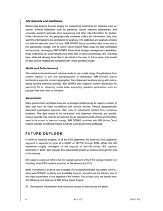 Life Sciences and Healthcare
Modern-day science focuses largely on researching treatments for diseases such as
cancer. Several institutions such as genomics, cancer research laboratories, and
university research generate gene sequencing and other vital information for studies.
While institutions that are geographically dispersed collect this information, they may
want the information to be centralized for analysis. The collection and analysis process
can take an extended period of time. IBM SONAS' tiering capability helps move data to
the appropriate storage, and its Active Cloud Engine helps keep the data centralized
and accurate. Leveraging IBM SONAS' hierarchical storage management capabilities,
these institutions can automatically store older files on lower-cost storage tiers, including
tape, while still allowing those files to be visible to the user. In future years, data stored
on tape can be recalled and compared with newer genetics results.


Media and Entertainment
The media and entertainment industry needs to use a wide range of applications from
content creation to pre- and post-production to distribution. IBM SONAS' built-in
architecture supports content aggregation from dispersed locations along with policy-
based content archiving (tiering). IBM SONAS also supports content distribution by
searching for or streaming media while supporting real-time applications such as
pay-per-view and video on demand.


Government
Many governments worldwide have set up storage infrastructures to support a variety of
data sets such as video surveillance and archive records. Various geographically
dispersed investigative agencies often refer to video/audio content from numerous
locations. This data needs to be centralized and dispersed efficiently and quickly.
Various records may need to be archived for an extended period of time and therefore
need to be moved to low-cost storage. IBM SONAS combined with IBM Active Cloud
Engine provides an efficient means to handle such government workloads.



FUTURE OUTLOOK
In terms of capacity shipped, of all the FBS segments, the scale-out NAS appliance
segment is expected to grow at a CAGR of 147.5% through 2014. While this still
represents roughly one-eighth of the capacity of non–file server FBS capacity
shipments in 2014, IDC expects this exponential growth to continue through the end
of the decade.

IDC expects scale-out NAS to be the largest segment of the FBS storage market (not
including those FBS systems acquired as file servers) by 2016.

IBM's investment in SONAS and leverage of a successful parallel file system (GPFS),
along with SONAS' simplicity and scalability aspects, should make the solution one of
the major contenders in this segment of the market. The private cloud will benefit from
the following core features of IBM Active Cloud Engine:

 Namespace virtualization and ubiquitous access of data across the globe




6                                                 #231122                                        ©2011 IDC
 