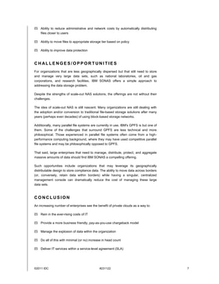  Ability to reduce administrative and network costs by automatically distributing
  files closer to users

 Ability to move files to appropriate storage tier based on policy

 Ability to improve data protection



CHALLENGES/OPPORTUNI TIES
For organizations that are less geographically dispersed but that still need to store
and manage very large data sets, such as national laboratories, oil and gas
corporations, and research facilities, IBM SONAS offers a simple approach to
addressing the data storage problem.

Despite the strengths of scale-out NAS solutions, the offerings are not without their
challenges.

The idea of scale-out NAS is still nascent. Many organizations are still dealing with
the adoption and/or conversion to traditional file-based storage solutions after many
years (perhaps even decades) of using block-based storage networks.

Additionally, many parallel file systems are currently in use. IBM's GPFS is but one of
them. Some of the challenges that surround GPFS are less technical and more
philosophical. Those experienced in parallel file systems often come from a high-
performance computing background, where they may have used competitive parallel
file systems and may be philosophically opposed to GPFS.

That said, large enterprises that need to manage, distribute, protect, and aggregate
massive amounts of data should find IBM SONAS a compelling offering.

Such opportunities include organizations that may leverage its geographically
distributable design to store compliance data. The ability to move data across borders
(or, conversely, retain data within borders) while having a singular, centralized
management console can dramatically reduce the cost of managing these large
data sets.



CONCLUSION
An increasing number of enterprises see the benefit of private clouds as a way to:

 Rein in the ever-rising costs of IT

 Provide a more business friendly, pay-as-you-use chargeback model

 Manage the explosion of data within the organization

 Do all of this with minimal (or no) increase in head count

 Deliver IT services within a service-level agreement (SLA)




©2011 IDC                                     #231122                                     7
 