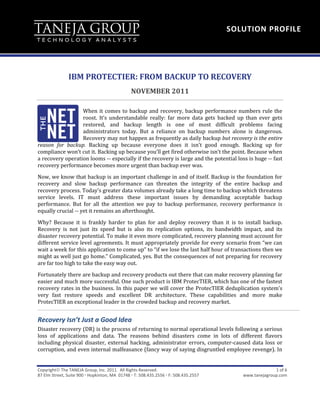 SOLUTION PROFILE




               IBM PROTECTIER: FROM BACKUP TO RECOVERY
                                               NOVEMBER 2011

                  When it comes to backup and recovery, backup performance numbers rule the
                  roost. It’s understandable really: far more data gets backed up than ever gets
                  restored, and backup length is one of most difficult problems facing
                  administrators today. But a reliance on backup numbers alone is dangerous.
                  Recovery may not happen as frequently as daily backup but recovery is the entire
reason for backup. Backing up because everyone does it isn’t good enough. Backing up for
compliance won’t cut it. Backing up because you’ll get fired otherwise isn’t the point. Because when
a recovery operation looms -- especially if the recovery is large and the potential loss is huge -- fast
recovery performance becomes more urgent than backup ever was.

Now, we know that backup is an important challenge in and of itself. Backup is the foundation for
recovery and slow backup performance can threaten the integrity of the entire backup and
recovery process. Today’s greater data volumes already take a long time to backup which threatens
service levels. IT must address these important issues by demanding acceptable backup
performance. But for all the attention we pay to backup performance, recovery performance is
equally crucial -- yet it remains an afterthought.

Why? Because it is frankly harder to plan for and deploy recovery than it is to install backup.
Recovery is not just its speed but is also its replication options, its bandwidth impact, and its
disaster recovery potential. To make it even more complicated, recovery planning must account for
different service level agreements. It must appropriately provide for every scenario from “we can
wait a week for this application to come up” to “if we lose the last half hour of transactions then we
might as well just go home.” Complicated, yes. But the consequences of not preparing for recovery
are far too high to take the easy way out.
Fortunately there are backup and recovery products out there that can make recovery planning far
easier and much more successful. One such product is IBM ProtecTIER, which has one of the fastest
recovery rates in the business. In this paper we will cover the ProtecTIER deduplication system’s
very fast restore speeds and excellent DR architecture. These capabilities and more make
ProtecTIER an exceptional leader in the crowded backup and recovery market.


Recovery Isn’t Just a Good Idea
Disaster recovery (DR) is the process of returning to normal operational levels following a serious
loss of applications and data. The reasons behind disasters come in lots of different flavors
including physical disaster, external hacking, administrator errors, computer-caused data loss or
corruption, and even internal malfeasance (fancy way of saying disgruntled employee revenge). In


Copyright The TANEJA Group, Inc. 2011. All Rights Reserved.                                          1 of 6
87 Elm Street, Suite 900  Hopkinton, MA 01748  T: 508.435.2556  F: 508.435.2557      www.tanejagroup.com
 
