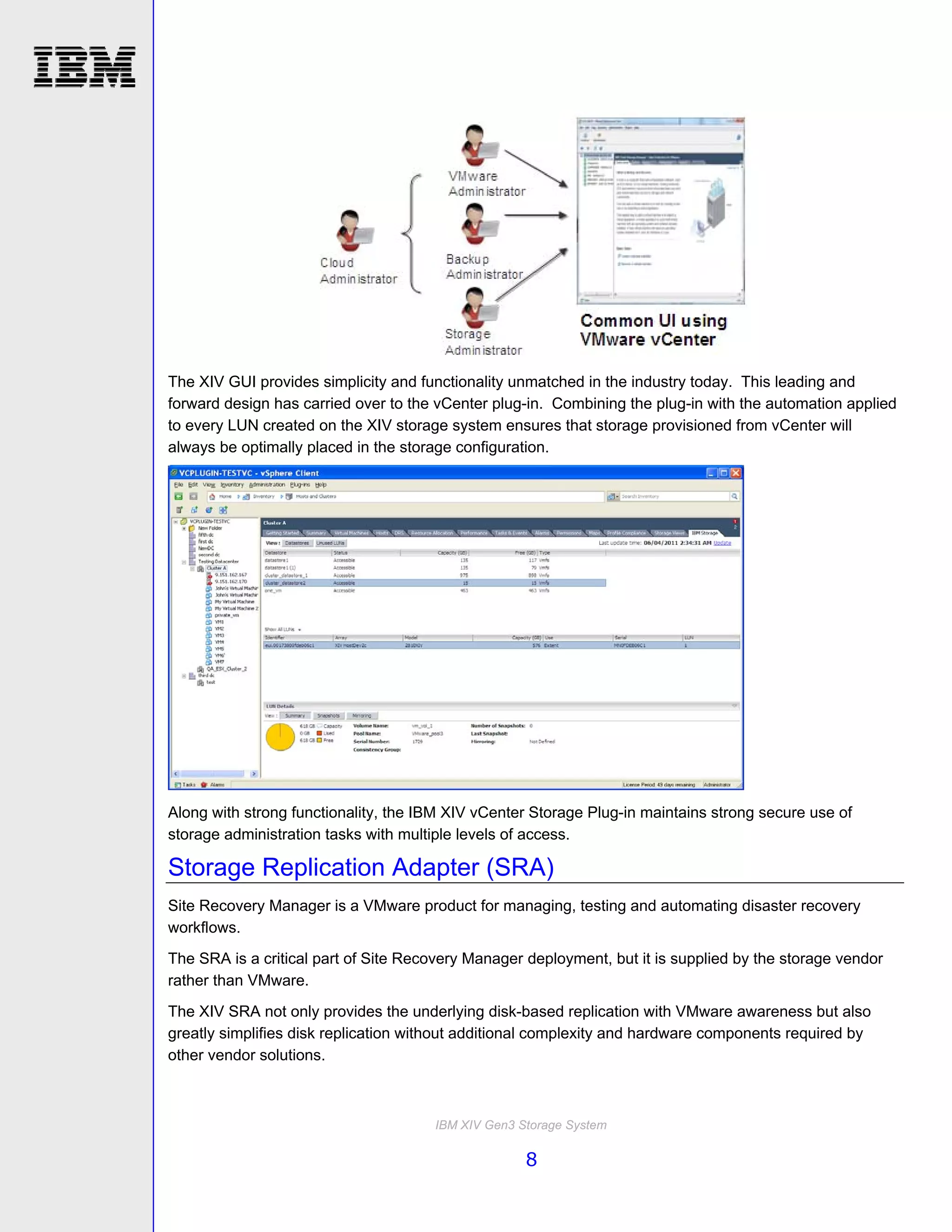 The XIV GUI provides simplicity and functionality unmatched in the industry today. This leading and
forward design has carried over to the vCenter plug-in. Combining the plug-in with the automation applied
to every LUN created on the XIV storage system ensures that storage provisioned from vCenter will
always be optimally placed in the storage configuration.




Along with strong functionality, the IBM XIV vCenter Storage Plug-in maintains strong secure use of
storage administration tasks with multiple levels of access.

Storage Replication Adapter (SRA)
Site Recovery Manager is a VMware product for managing, testing and automating disaster recovery
workflows.
The SRA is a critical part of Site Recovery Manager deployment, but it is supplied by the storage vendor
rather than VMware.
The XIV SRA not only provides the underlying disk-based replication with VMware awareness but also
greatly simplifies disk replication without additional complexity and hardware components required by
other vendor solutions.



                                      IBM XIV Gen3 Storage System

                                                    8
 
