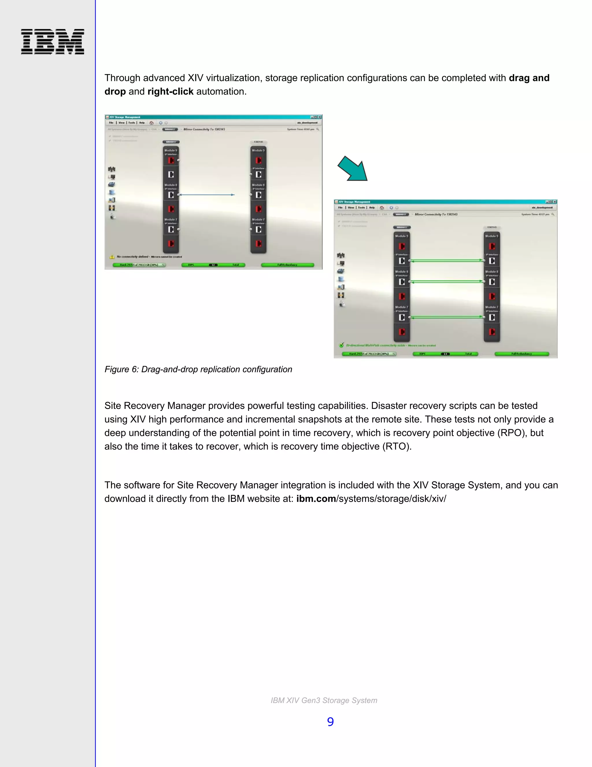 Through advanced XIV virtualization, storage replication configurations can be completed with drag and
drop and right-click automation.




Figure 6: Drag-and-drop replication configuration



Site Recovery Manager provides powerful testing capabilities. Disaster recovery scripts can be tested
using XIV high performance and incremental snapshots at the remote site. These tests not only provide a
deep understanding of the potential point in time recovery, which is recovery point objective (RPO), but
also the time it takes to recover, which is recovery time objective (RTO).


The software for Site Recovery Manager integration is included with the XIV Storage System, and you can
download it directly from the IBM website at: ibm.com/systems/storage/disk/xiv/




                                           IBM XIV Gen3 Storage System

                                                         9
 