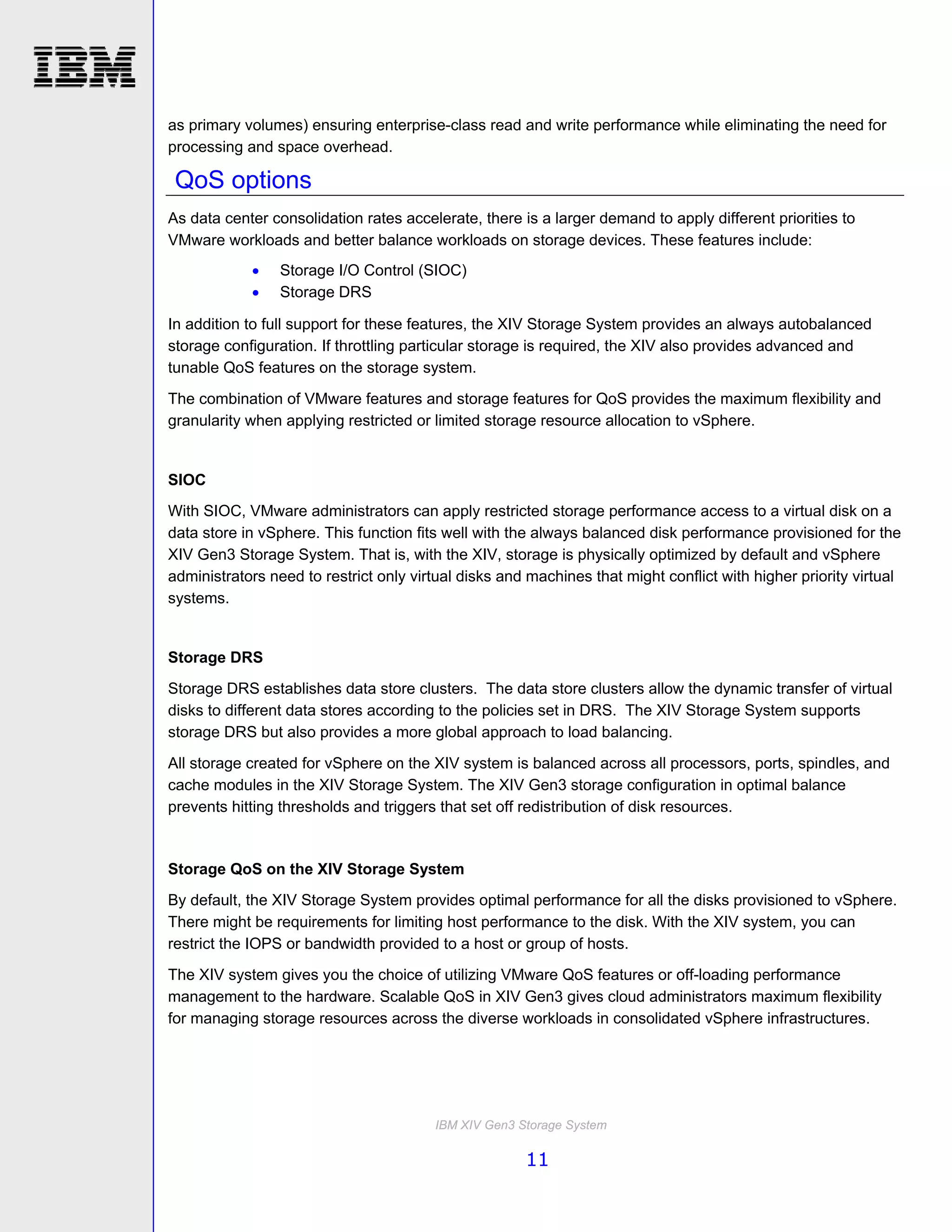 as primary volumes) ensuring enterprise-class read and write performance while eliminating the need for
processing and space overhead.

 QoS options
As data center consolidation rates accelerate, there is a larger demand to apply different priorities to
VMware workloads and better balance workloads on storage devices. These features include:
                Storage I/O Control (SIOC)
                Storage DRS

In addition to full support for these features, the XIV Storage System provides an always autobalanced
storage configuration. If throttling particular storage is required, the XIV also provides advanced and
tunable QoS features on the storage system.

The combination of VMware features and storage features for QoS provides the maximum flexibility and
granularity when applying restricted or limited storage resource allocation to vSphere.


SIOC
With SIOC, VMware administrators can apply restricted storage performance access to a virtual disk on a
data store in vSphere. This function fits well with the always balanced disk performance provisioned for the
XIV Gen3 Storage System. That is, with the XIV, storage is physically optimized by default and vSphere
administrators need to restrict only virtual disks and machines that might conflict with higher priority virtual
systems.


Storage DRS
Storage DRS establishes data store clusters. The data store clusters allow the dynamic transfer of virtual
disks to different data stores according to the policies set in DRS. The XIV Storage System supports
storage DRS but also provides a more global approach to load balancing.

All storage created for vSphere on the XIV system is balanced across all processors, ports, spindles, and
cache modules in the XIV Storage System. The XIV Gen3 storage configuration in optimal balance
prevents hitting thresholds and triggers that set off redistribution of disk resources.


Storage QoS on the XIV Storage System
By default, the XIV Storage System provides optimal performance for all the disks provisioned to vSphere.
There might be requirements for limiting host performance to the disk. With the XIV system, you can
restrict the IOPS or bandwidth provided to a host or group of hosts.
The XIV system gives you the choice of utilizing VMware QoS features or off-loading performance
management to the hardware. Scalable QoS in XIV Gen3 gives cloud administrators maximum flexibility
for managing storage resources across the diverse workloads in consolidated vSphere infrastructures.




                                        IBM XIV Gen3 Storage System

                                                      11
 