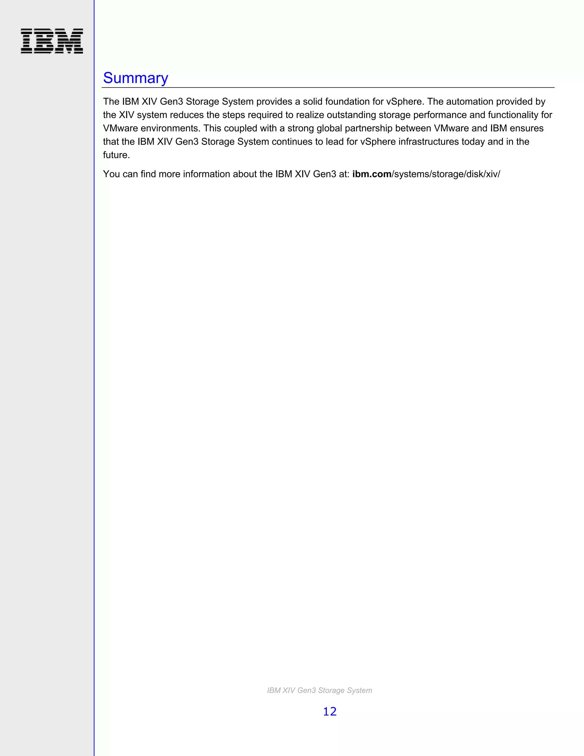 Summary
The IBM XIV Gen3 Storage System provides a solid foundation for vSphere. The automation provided by
the XIV system reduces the steps required to realize outstanding storage performance and functionality for
VMware environments. This coupled with a strong global partnership between VMware and IBM ensures
that the IBM XIV Gen3 Storage System continues to lead for vSphere infrastructures today and in the
future.
You can find more information about the IBM XIV Gen3 at: ibm.com/systems/storage/disk/xiv/




                                      IBM XIV Gen3 Storage System

                                                    12
 