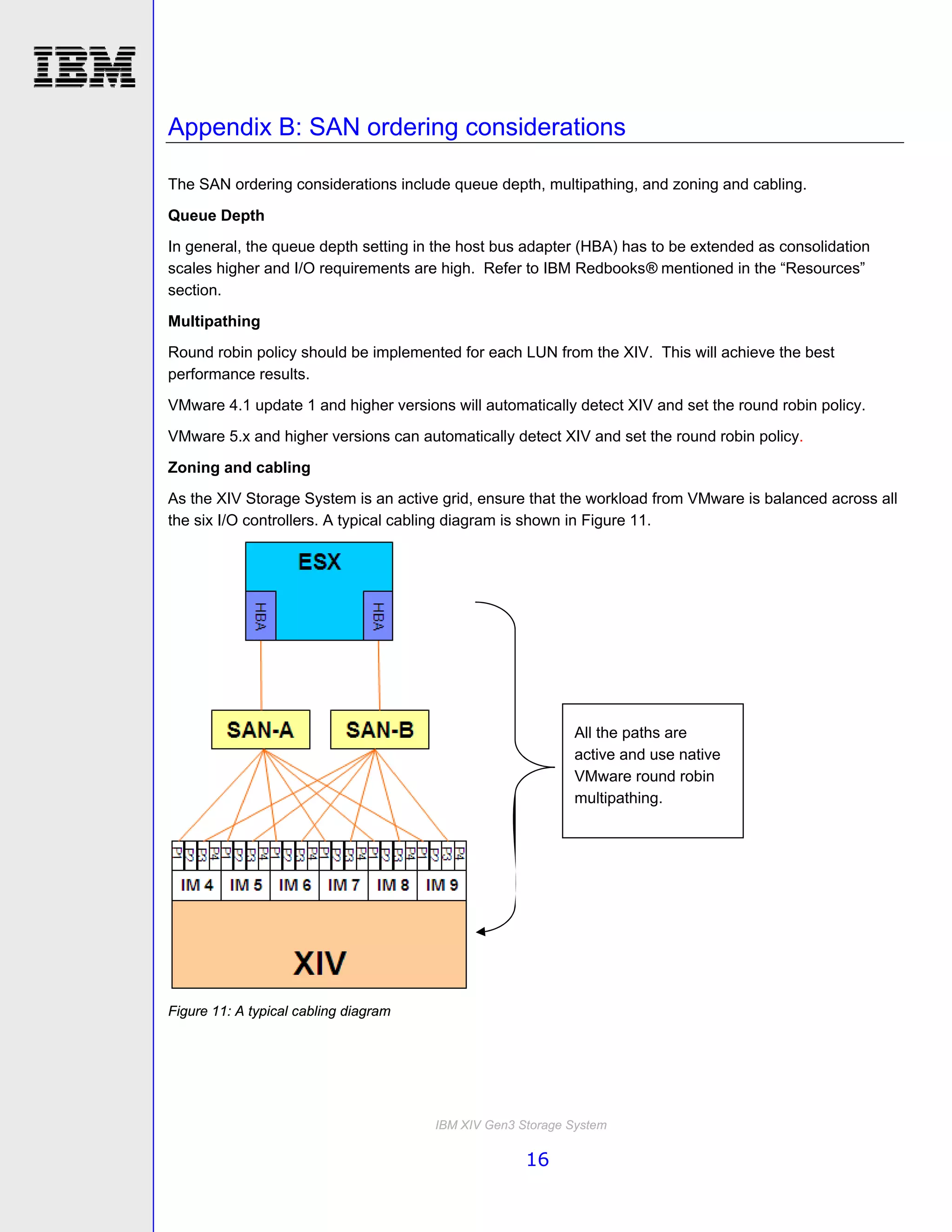 Appendix B: SAN ordering considerations

The SAN ordering considerations include queue depth, multipathing, and zoning and cabling.

Queue Depth
In general, the queue depth setting in the host bus adapter (HBA) has to be extended as consolidation
scales higher and I/O requirements are high. Refer to IBM Redbooks® mentioned in the “Resources”
section.

Multipathing
Round robin policy should be implemented for each LUN from the XIV. This will achieve the best
performance results.
VMware 4.1 update 1 and higher versions will automatically detect XIV and set the round robin policy.
VMware 5.x and higher versions can automatically detect XIV and set the round robin policy.

Zoning and cabling
As the XIV Storage System is an active grid, ensure that the workload from VMware is balanced across all
the six I/O controllers. A typical cabling diagram is shown in Figure 11.




                                                            All the paths are
                                                            active and use native
                                                            VMware round robin
                                                            multipathing.




Figure 11: A typical cabling diagram




                                       IBM XIV Gen3 Storage System

                                                     16
 