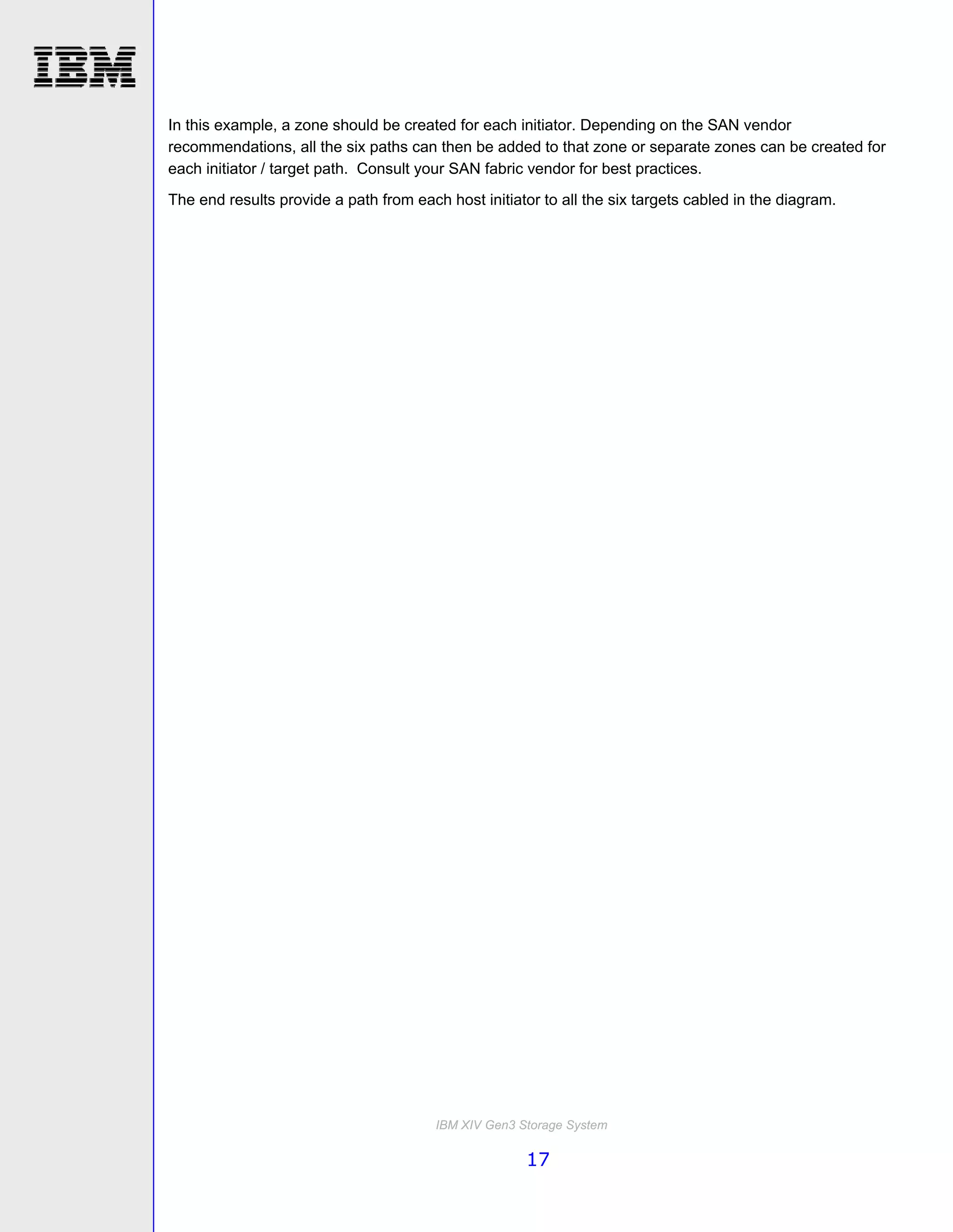 In this example, a zone should be created for each initiator. Depending on the SAN vendor
recommendations, all the six paths can then be added to that zone or separate zones can be created for
each initiator / target path. Consult your SAN fabric vendor for best practices.
The end results provide a path from each host initiator to all the six targets cabled in the diagram.




                                        IBM XIV Gen3 Storage System

                                                      17
 