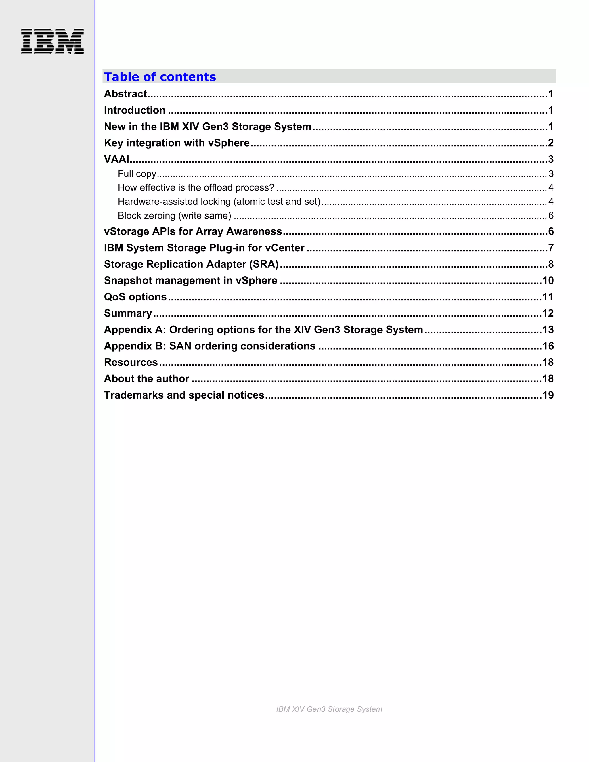 Table of contents
Abstract........................................................................................................................................1
Introduction .................................................................................................................................1
New in the IBM XIV Gen3 Storage System................................................................................1
Key integration with vSphere.....................................................................................................2
VAAI..............................................................................................................................................3
    Full copy................................................................................................................................................... 3
    How effective is the offload process? ...................................................................................................... 4
    Hardware-assisted locking (atomic test and set)..................................................................................... 4
    Block zeroing (write same) ...................................................................................................................... 6
vStorage APIs for Array Awareness..........................................................................................6
IBM System Storage Plug-in for vCenter ..................................................................................7
Storage Replication Adapter (SRA) ...........................................................................................8
Snapshot management in vSphere .........................................................................................10
QoS options...............................................................................................................................11
Summary....................................................................................................................................12
Appendix A: Ordering options for the XIV Gen3 Storage System........................................13
Appendix B: SAN ordering considerations ............................................................................16
Resources..................................................................................................................................18
About the author .......................................................................................................................18
Trademarks and special notices..............................................................................................19




                                                             IBM XIV Gen3 Storage System
 